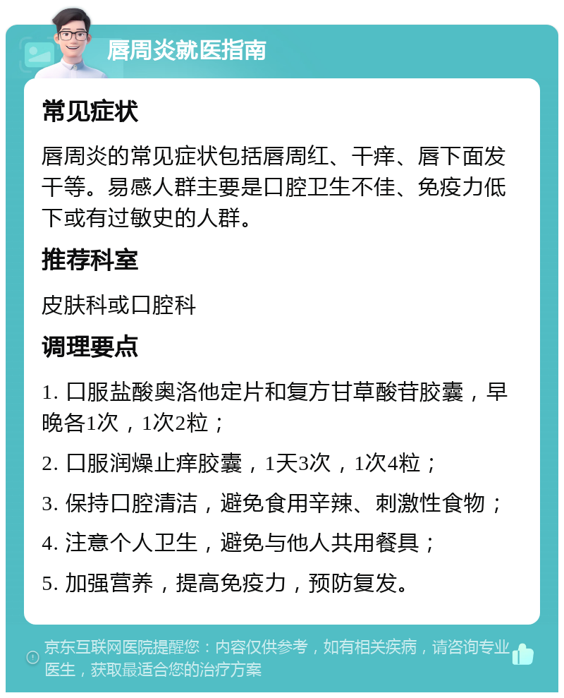 唇周炎就医指南 常见症状 唇周炎的常见症状包括唇周红、干痒、唇下面发干等。易感人群主要是口腔卫生不佳、免疫力低下或有过敏史的人群。 推荐科室 皮肤科或口腔科 调理要点 1. 口服盐酸奥洛他定片和复方甘草酸苷胶囊，早晚各1次，1次2粒； 2. 口服润燥止痒胶囊，1天3次，1次4粒； 3. 保持口腔清洁，避免食用辛辣、刺激性食物； 4. 注意个人卫生，避免与他人共用餐具； 5. 加强营养，提高免疫力，预防复发。