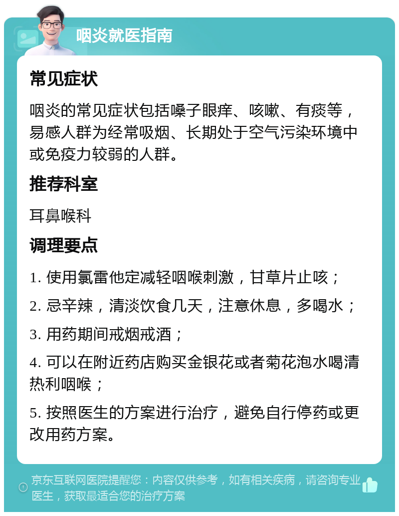 咽炎就医指南 常见症状 咽炎的常见症状包括嗓子眼痒、咳嗽、有痰等，易感人群为经常吸烟、长期处于空气污染环境中或免疫力较弱的人群。 推荐科室 耳鼻喉科 调理要点 1. 使用氯雷他定减轻咽喉刺激，甘草片止咳； 2. 忌辛辣，清淡饮食几天，注意休息，多喝水； 3. 用药期间戒烟戒酒； 4. 可以在附近药店购买金银花或者菊花泡水喝清热利咽喉； 5. 按照医生的方案进行治疗，避免自行停药或更改用药方案。