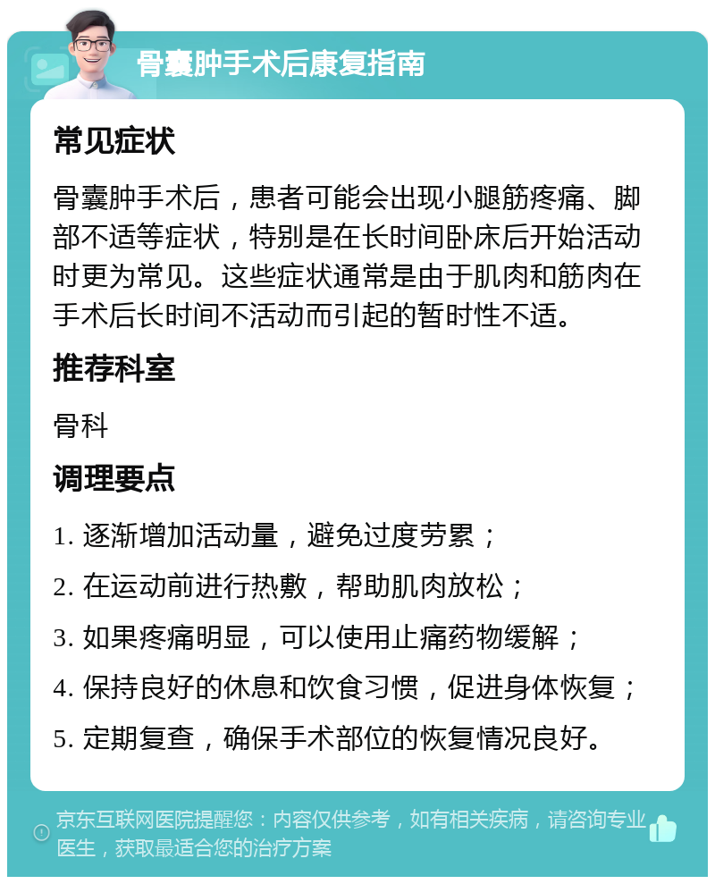 骨囊肿手术后康复指南 常见症状 骨囊肿手术后，患者可能会出现小腿筋疼痛、脚部不适等症状，特别是在长时间卧床后开始活动时更为常见。这些症状通常是由于肌肉和筋肉在手术后长时间不活动而引起的暂时性不适。 推荐科室 骨科 调理要点 1. 逐渐增加活动量，避免过度劳累； 2. 在运动前进行热敷，帮助肌肉放松； 3. 如果疼痛明显，可以使用止痛药物缓解； 4. 保持良好的休息和饮食习惯，促进身体恢复； 5. 定期复查，确保手术部位的恢复情况良好。