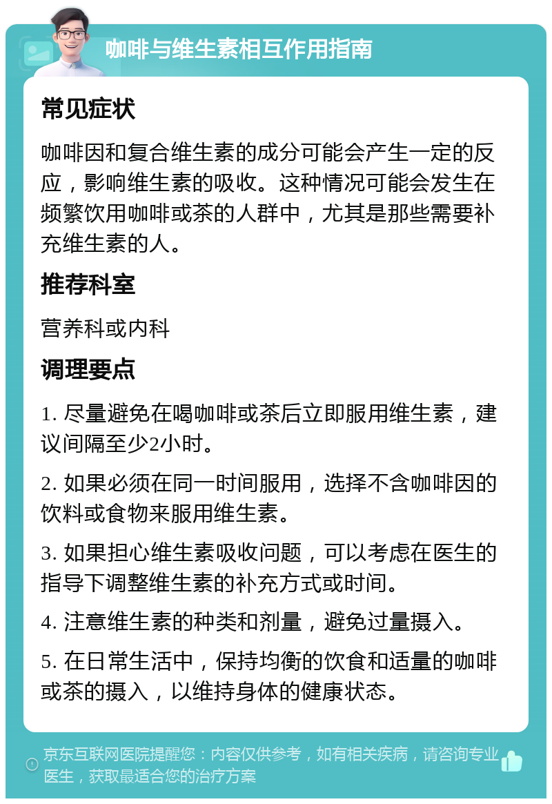 咖啡与维生素相互作用指南 常见症状 咖啡因和复合维生素的成分可能会产生一定的反应，影响维生素的吸收。这种情况可能会发生在频繁饮用咖啡或茶的人群中，尤其是那些需要补充维生素的人。 推荐科室 营养科或内科 调理要点 1. 尽量避免在喝咖啡或茶后立即服用维生素，建议间隔至少2小时。 2. 如果必须在同一时间服用，选择不含咖啡因的饮料或食物来服用维生素。 3. 如果担心维生素吸收问题，可以考虑在医生的指导下调整维生素的补充方式或时间。 4. 注意维生素的种类和剂量，避免过量摄入。 5. 在日常生活中，保持均衡的饮食和适量的咖啡或茶的摄入，以维持身体的健康状态。