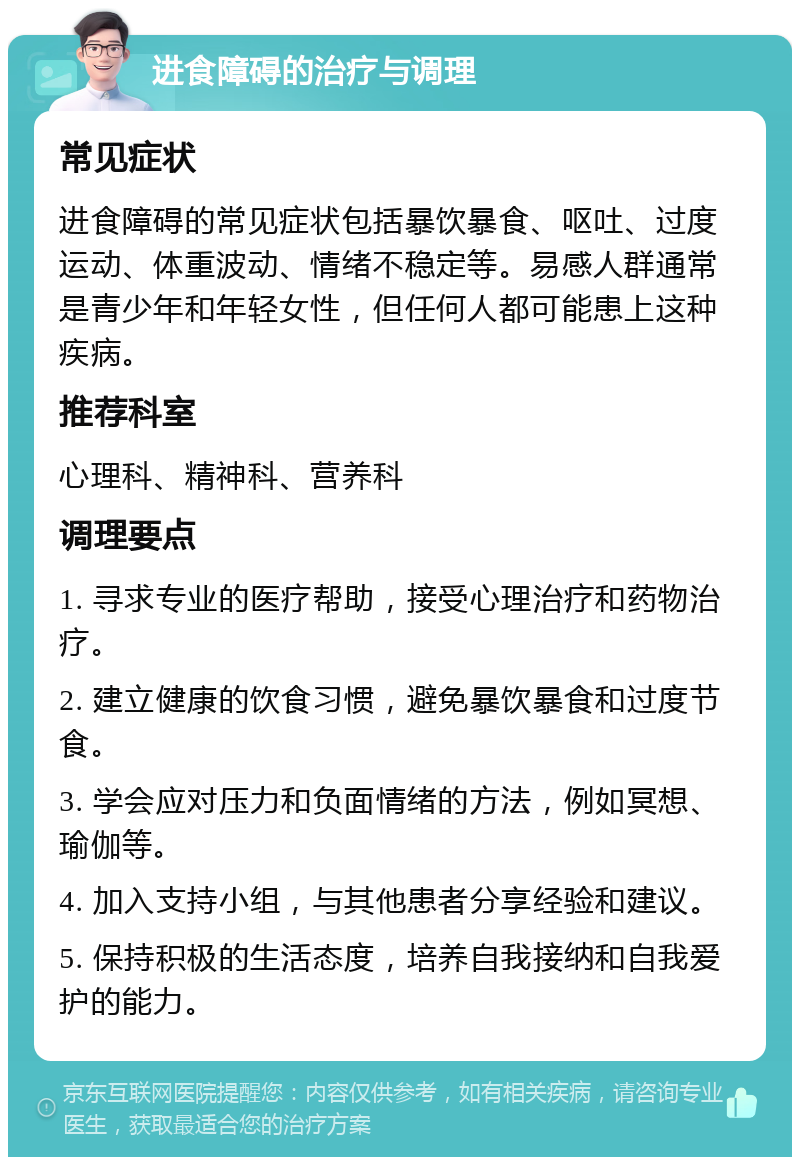 进食障碍的治疗与调理 常见症状 进食障碍的常见症状包括暴饮暴食、呕吐、过度运动、体重波动、情绪不稳定等。易感人群通常是青少年和年轻女性，但任何人都可能患上这种疾病。 推荐科室 心理科、精神科、营养科 调理要点 1. 寻求专业的医疗帮助，接受心理治疗和药物治疗。 2. 建立健康的饮食习惯，避免暴饮暴食和过度节食。 3. 学会应对压力和负面情绪的方法，例如冥想、瑜伽等。 4. 加入支持小组，与其他患者分享经验和建议。 5. 保持积极的生活态度，培养自我接纳和自我爱护的能力。