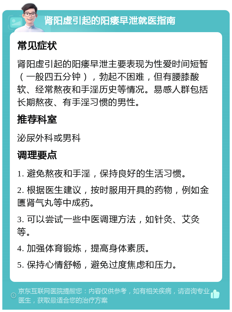 肾阳虚引起的阳痿早泄就医指南 常见症状 肾阳虚引起的阳痿早泄主要表现为性爱时间短暂（一般四五分钟），勃起不困难，但有腰膝酸软、经常熬夜和手淫历史等情况。易感人群包括长期熬夜、有手淫习惯的男性。 推荐科室 泌尿外科或男科 调理要点 1. 避免熬夜和手淫，保持良好的生活习惯。 2. 根据医生建议，按时服用开具的药物，例如金匮肾气丸等中成药。 3. 可以尝试一些中医调理方法，如针灸、艾灸等。 4. 加强体育锻炼，提高身体素质。 5. 保持心情舒畅，避免过度焦虑和压力。