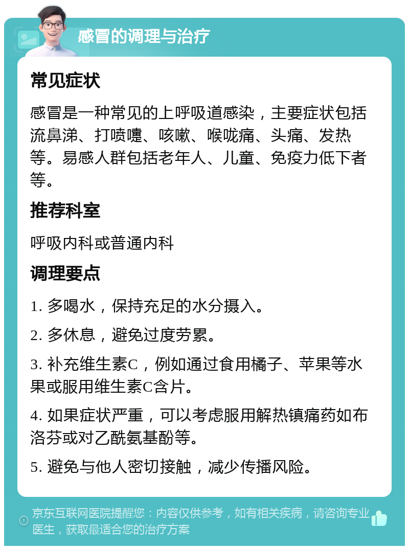 感冒的调理与治疗 常见症状 感冒是一种常见的上呼吸道感染，主要症状包括流鼻涕、打喷嚏、咳嗽、喉咙痛、头痛、发热等。易感人群包括老年人、儿童、免疫力低下者等。 推荐科室 呼吸内科或普通内科 调理要点 1. 多喝水，保持充足的水分摄入。 2. 多休息，避免过度劳累。 3. 补充维生素C，例如通过食用橘子、苹果等水果或服用维生素C含片。 4. 如果症状严重，可以考虑服用解热镇痛药如布洛芬或对乙酰氨基酚等。 5. 避免与他人密切接触，减少传播风险。