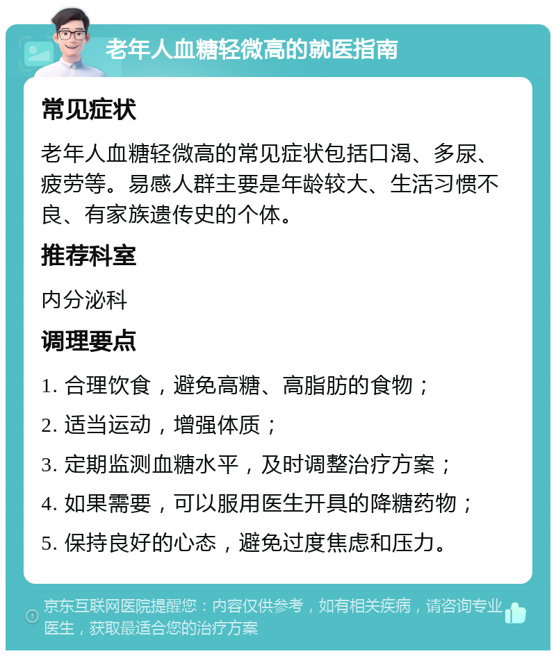 老年人血糖轻微高的就医指南 常见症状 老年人血糖轻微高的常见症状包括口渴、多尿、疲劳等。易感人群主要是年龄较大、生活习惯不良、有家族遗传史的个体。 推荐科室 内分泌科 调理要点 1. 合理饮食，避免高糖、高脂肪的食物； 2. 适当运动，增强体质； 3. 定期监测血糖水平，及时调整治疗方案； 4. 如果需要，可以服用医生开具的降糖药物； 5. 保持良好的心态，避免过度焦虑和压力。