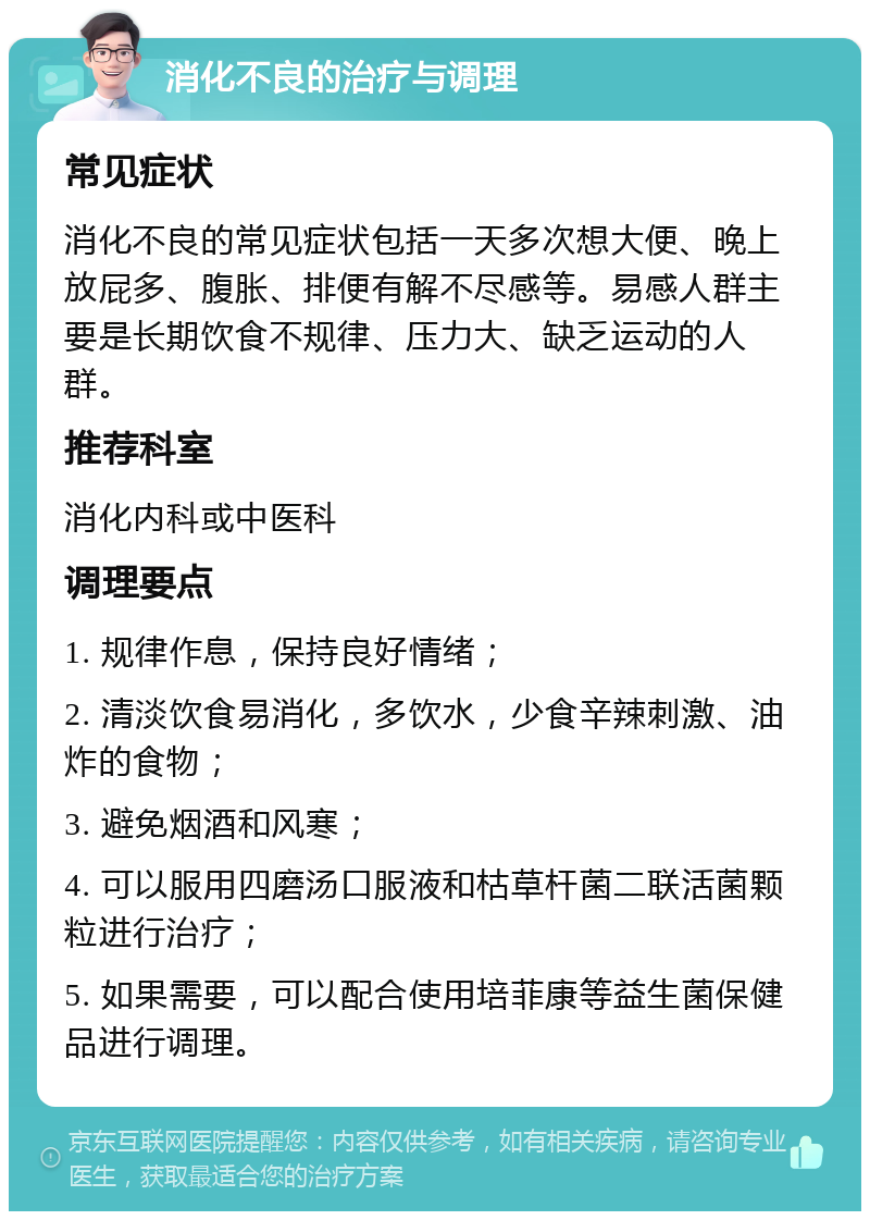 消化不良的治疗与调理 常见症状 消化不良的常见症状包括一天多次想大便、晚上放屁多、腹胀、排便有解不尽感等。易感人群主要是长期饮食不规律、压力大、缺乏运动的人群。 推荐科室 消化内科或中医科 调理要点 1. 规律作息，保持良好情绪； 2. 清淡饮食易消化，多饮水，少食辛辣刺激、油炸的食物； 3. 避免烟酒和风寒； 4. 可以服用四磨汤口服液和枯草杆菌二联活菌颗粒进行治疗； 5. 如果需要，可以配合使用培菲康等益生菌保健品进行调理。