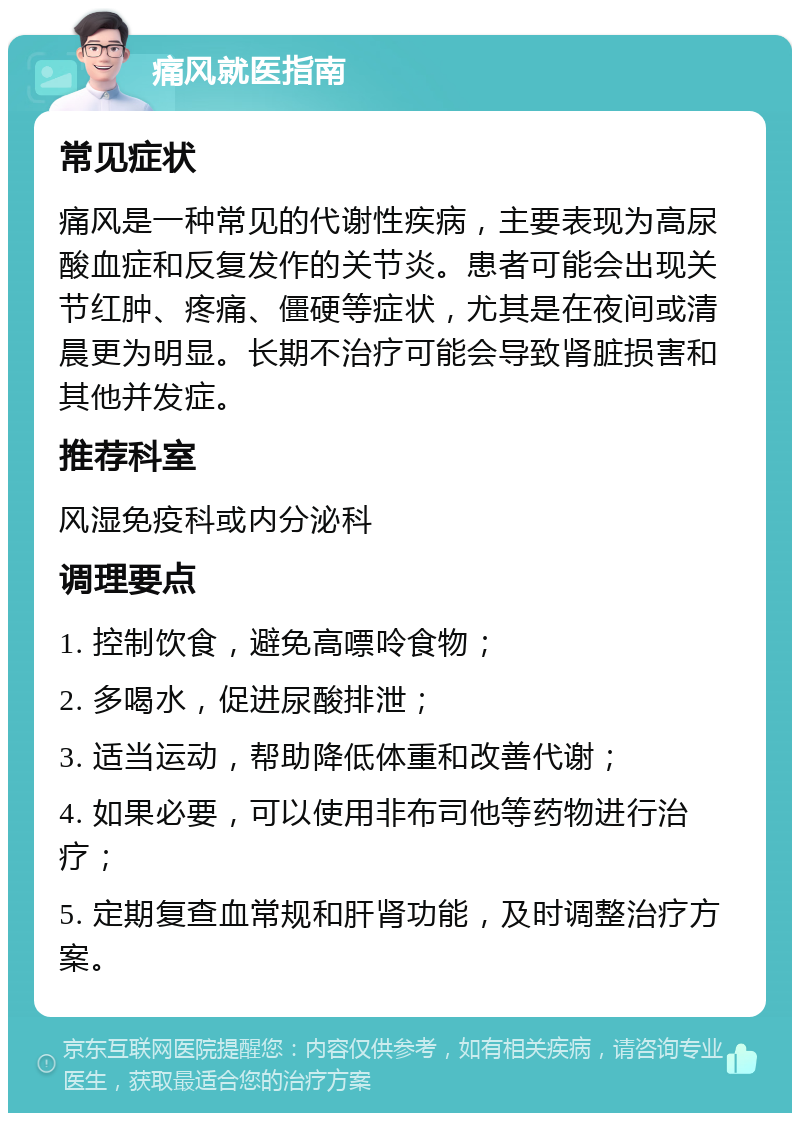 痛风就医指南 常见症状 痛风是一种常见的代谢性疾病，主要表现为高尿酸血症和反复发作的关节炎。患者可能会出现关节红肿、疼痛、僵硬等症状，尤其是在夜间或清晨更为明显。长期不治疗可能会导致肾脏损害和其他并发症。 推荐科室 风湿免疫科或内分泌科 调理要点 1. 控制饮食，避免高嘌呤食物； 2. 多喝水，促进尿酸排泄； 3. 适当运动，帮助降低体重和改善代谢； 4. 如果必要，可以使用非布司他等药物进行治疗； 5. 定期复查血常规和肝肾功能，及时调整治疗方案。