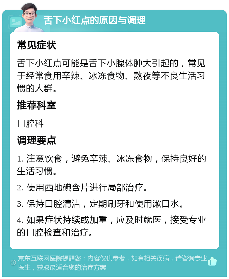 舌下小红点的原因与调理 常见症状 舌下小红点可能是舌下小腺体肿大引起的，常见于经常食用辛辣、冰冻食物、熬夜等不良生活习惯的人群。 推荐科室 口腔科 调理要点 1. 注意饮食，避免辛辣、冰冻食物，保持良好的生活习惯。 2. 使用西地碘含片进行局部治疗。 3. 保持口腔清洁，定期刷牙和使用漱口水。 4. 如果症状持续或加重，应及时就医，接受专业的口腔检查和治疗。