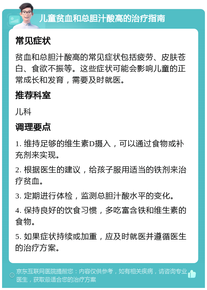 儿童贫血和总胆汁酸高的治疗指南 常见症状 贫血和总胆汁酸高的常见症状包括疲劳、皮肤苍白、食欲不振等。这些症状可能会影响儿童的正常成长和发育，需要及时就医。 推荐科室 儿科 调理要点 1. 维持足够的维生素D摄入，可以通过食物或补充剂来实现。 2. 根据医生的建议，给孩子服用适当的铁剂来治疗贫血。 3. 定期进行体检，监测总胆汁酸水平的变化。 4. 保持良好的饮食习惯，多吃富含铁和维生素的食物。 5. 如果症状持续或加重，应及时就医并遵循医生的治疗方案。