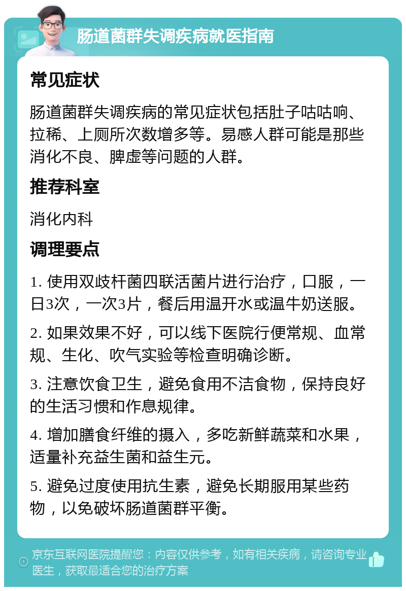 肠道菌群失调疾病就医指南 常见症状 肠道菌群失调疾病的常见症状包括肚子咕咕响、拉稀、上厕所次数增多等。易感人群可能是那些消化不良、脾虚等问题的人群。 推荐科室 消化内科 调理要点 1. 使用双歧杆菌四联活菌片进行治疗，口服，一日3次，一次3片，餐后用温开水或温牛奶送服。 2. 如果效果不好，可以线下医院行便常规、血常规、生化、吹气实验等检查明确诊断。 3. 注意饮食卫生，避免食用不洁食物，保持良好的生活习惯和作息规律。 4. 增加膳食纤维的摄入，多吃新鲜蔬菜和水果，适量补充益生菌和益生元。 5. 避免过度使用抗生素，避免长期服用某些药物，以免破坏肠道菌群平衡。