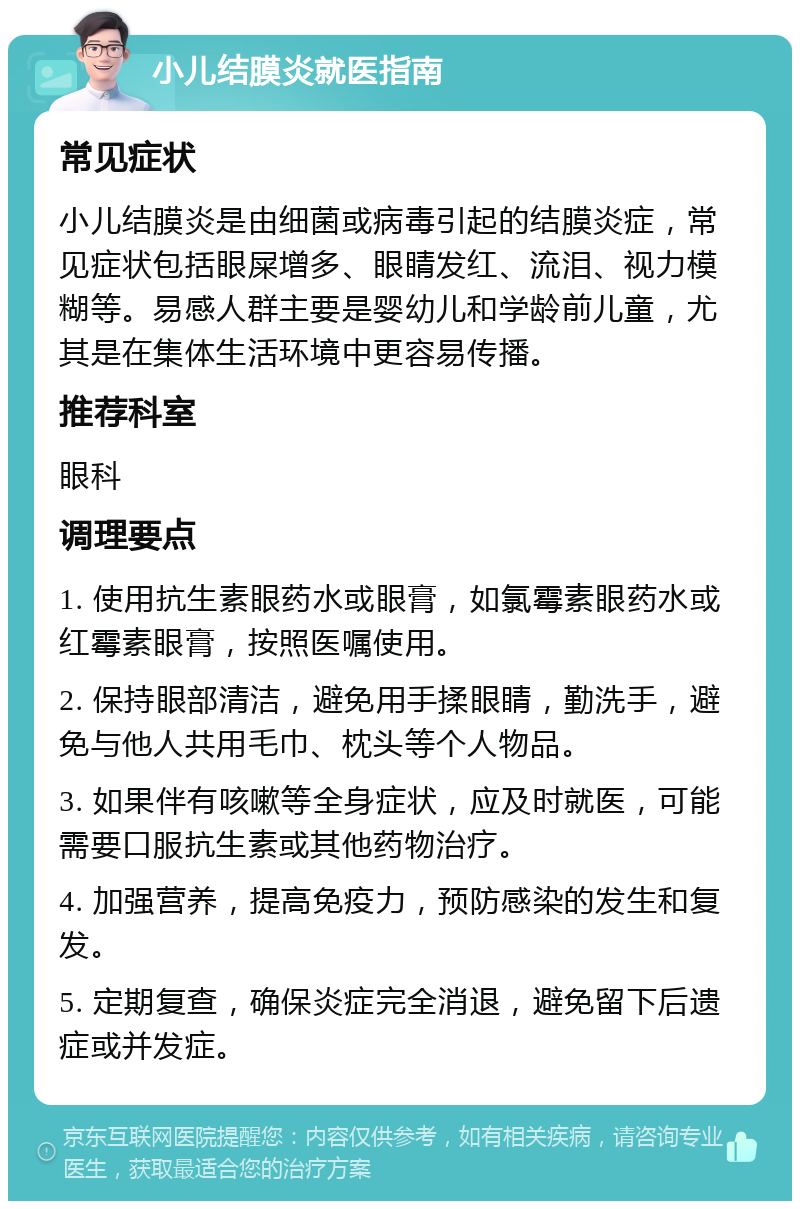 小儿结膜炎就医指南 常见症状 小儿结膜炎是由细菌或病毒引起的结膜炎症，常见症状包括眼屎增多、眼睛发红、流泪、视力模糊等。易感人群主要是婴幼儿和学龄前儿童，尤其是在集体生活环境中更容易传播。 推荐科室 眼科 调理要点 1. 使用抗生素眼药水或眼膏，如氯霉素眼药水或红霉素眼膏，按照医嘱使用。 2. 保持眼部清洁，避免用手揉眼睛，勤洗手，避免与他人共用毛巾、枕头等个人物品。 3. 如果伴有咳嗽等全身症状，应及时就医，可能需要口服抗生素或其他药物治疗。 4. 加强营养，提高免疫力，预防感染的发生和复发。 5. 定期复查，确保炎症完全消退，避免留下后遗症或并发症。