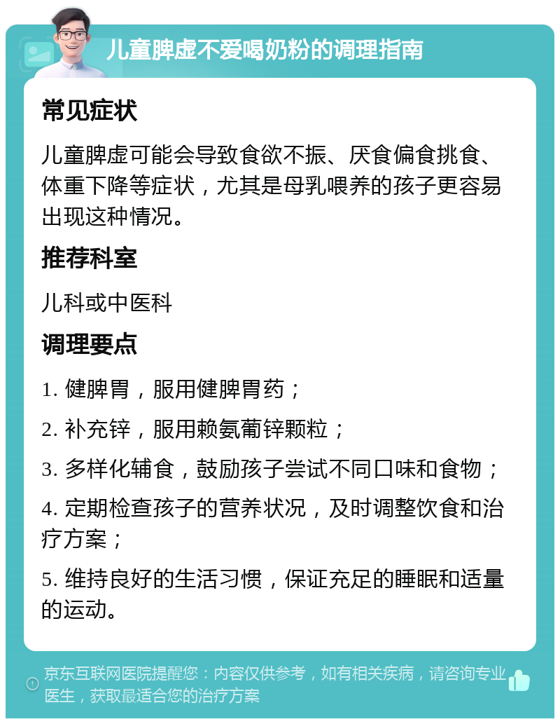 儿童脾虚不爱喝奶粉的调理指南 常见症状 儿童脾虚可能会导致食欲不振、厌食偏食挑食、体重下降等症状，尤其是母乳喂养的孩子更容易出现这种情况。 推荐科室 儿科或中医科 调理要点 1. 健脾胃，服用健脾胃药； 2. 补充锌，服用赖氨葡锌颗粒； 3. 多样化辅食，鼓励孩子尝试不同口味和食物； 4. 定期检查孩子的营养状况，及时调整饮食和治疗方案； 5. 维持良好的生活习惯，保证充足的睡眠和适量的运动。