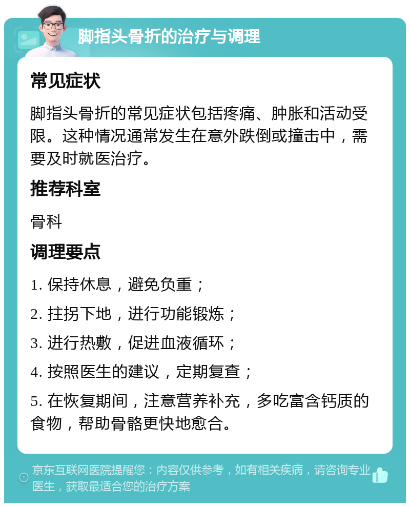 脚指头骨折的治疗与调理 常见症状 脚指头骨折的常见症状包括疼痛、肿胀和活动受限。这种情况通常发生在意外跌倒或撞击中，需要及时就医治疗。 推荐科室 骨科 调理要点 1. 保持休息，避免负重； 2. 拄拐下地，进行功能锻炼； 3. 进行热敷，促进血液循环； 4. 按照医生的建议，定期复查； 5. 在恢复期间，注意营养补充，多吃富含钙质的食物，帮助骨骼更快地愈合。