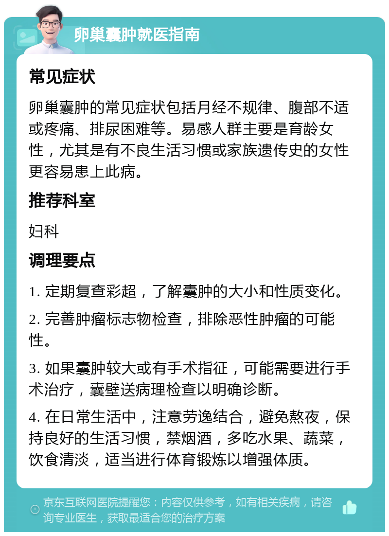 卵巢囊肿就医指南 常见症状 卵巢囊肿的常见症状包括月经不规律、腹部不适或疼痛、排尿困难等。易感人群主要是育龄女性，尤其是有不良生活习惯或家族遗传史的女性更容易患上此病。 推荐科室 妇科 调理要点 1. 定期复查彩超，了解囊肿的大小和性质变化。 2. 完善肿瘤标志物检查，排除恶性肿瘤的可能性。 3. 如果囊肿较大或有手术指征，可能需要进行手术治疗，囊壁送病理检查以明确诊断。 4. 在日常生活中，注意劳逸结合，避免熬夜，保持良好的生活习惯，禁烟酒，多吃水果、蔬菜，饮食清淡，适当进行体育锻炼以增强体质。