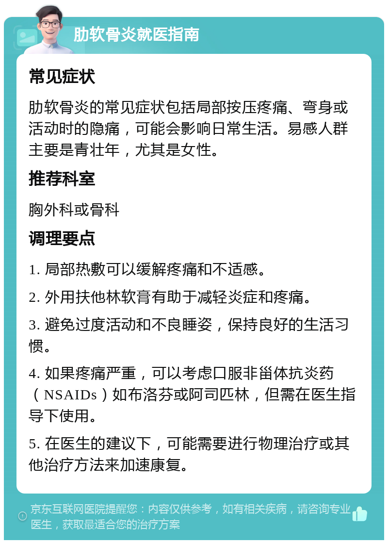 肋软骨炎就医指南 常见症状 肋软骨炎的常见症状包括局部按压疼痛、弯身或活动时的隐痛，可能会影响日常生活。易感人群主要是青壮年，尤其是女性。 推荐科室 胸外科或骨科 调理要点 1. 局部热敷可以缓解疼痛和不适感。 2. 外用扶他林软膏有助于减轻炎症和疼痛。 3. 避免过度活动和不良睡姿，保持良好的生活习惯。 4. 如果疼痛严重，可以考虑口服非甾体抗炎药（NSAIDs）如布洛芬或阿司匹林，但需在医生指导下使用。 5. 在医生的建议下，可能需要进行物理治疗或其他治疗方法来加速康复。