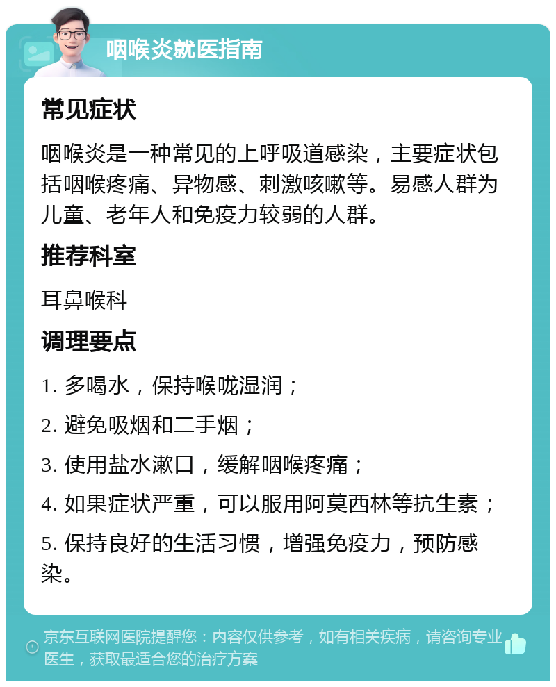 咽喉炎就医指南 常见症状 咽喉炎是一种常见的上呼吸道感染，主要症状包括咽喉疼痛、异物感、刺激咳嗽等。易感人群为儿童、老年人和免疫力较弱的人群。 推荐科室 耳鼻喉科 调理要点 1. 多喝水，保持喉咙湿润； 2. 避免吸烟和二手烟； 3. 使用盐水漱口，缓解咽喉疼痛； 4. 如果症状严重，可以服用阿莫西林等抗生素； 5. 保持良好的生活习惯，增强免疫力，预防感染。