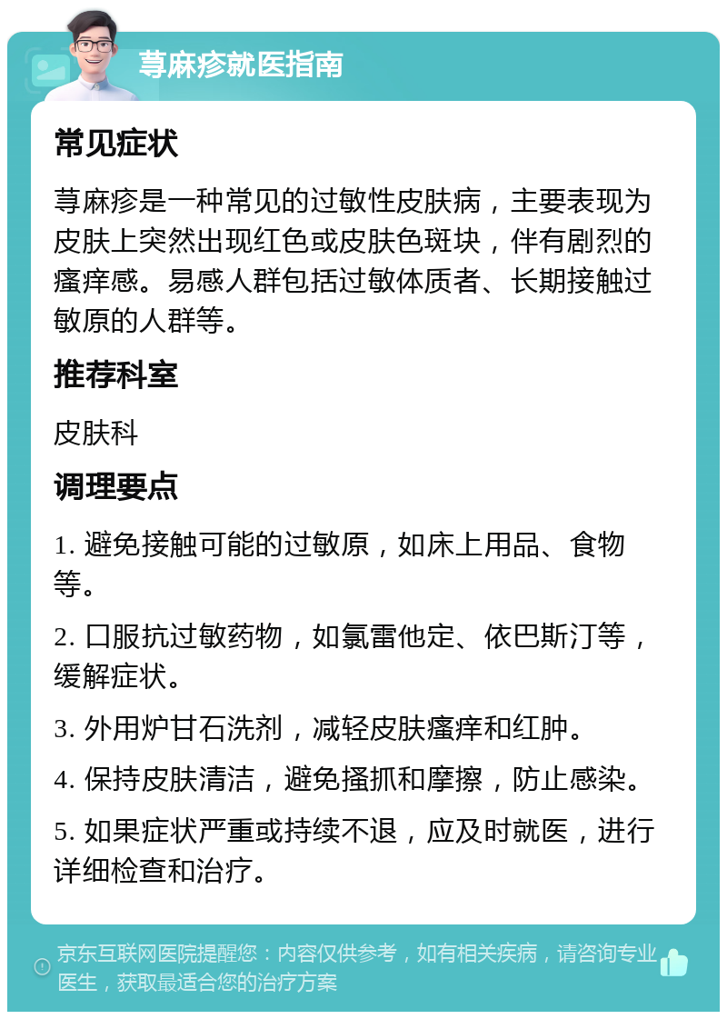 荨麻疹就医指南 常见症状 荨麻疹是一种常见的过敏性皮肤病，主要表现为皮肤上突然出现红色或皮肤色斑块，伴有剧烈的瘙痒感。易感人群包括过敏体质者、长期接触过敏原的人群等。 推荐科室 皮肤科 调理要点 1. 避免接触可能的过敏原，如床上用品、食物等。 2. 口服抗过敏药物，如氯雷他定、依巴斯汀等，缓解症状。 3. 外用炉甘石洗剂，减轻皮肤瘙痒和红肿。 4. 保持皮肤清洁，避免搔抓和摩擦，防止感染。 5. 如果症状严重或持续不退，应及时就医，进行详细检查和治疗。