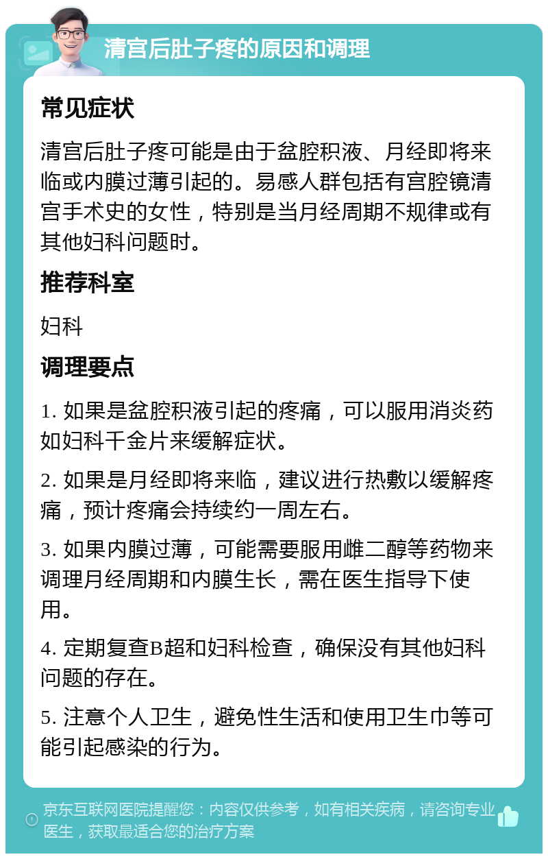 清宫后肚子疼的原因和调理 常见症状 清宫后肚子疼可能是由于盆腔积液、月经即将来临或内膜过薄引起的。易感人群包括有宫腔镜清宫手术史的女性，特别是当月经周期不规律或有其他妇科问题时。 推荐科室 妇科 调理要点 1. 如果是盆腔积液引起的疼痛，可以服用消炎药如妇科千金片来缓解症状。 2. 如果是月经即将来临，建议进行热敷以缓解疼痛，预计疼痛会持续约一周左右。 3. 如果内膜过薄，可能需要服用雌二醇等药物来调理月经周期和内膜生长，需在医生指导下使用。 4. 定期复查B超和妇科检查，确保没有其他妇科问题的存在。 5. 注意个人卫生，避免性生活和使用卫生巾等可能引起感染的行为。