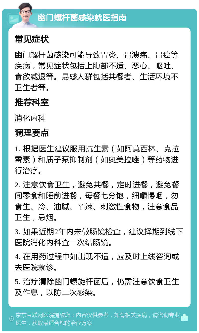 幽门螺杆菌感染就医指南 常见症状 幽门螺杆菌感染可能导致胃炎、胃溃疡、胃癌等疾病，常见症状包括上腹部不适、恶心、呕吐、食欲减退等。易感人群包括共餐者、生活环境不卫生者等。 推荐科室 消化内科 调理要点 1. 根据医生建议服用抗生素（如阿莫西林、克拉霉素）和质子泵抑制剂（如奥美拉唑）等药物进行治疗。 2. 注意饮食卫生，避免共餐，定时进餐，避免餐间零食和睡前进餐，每餐七分饱，细嚼慢咽，勿食生、冷、油腻、辛辣、刺激性食物，注意食品卫生，忌烟。 3. 如果近期2年内未做肠镜检查，建议择期到线下医院消化内科查一次结肠镜。 4. 在用药过程中如出现不适，应及时上线咨询或去医院就诊。 5. 治疗清除幽门螺旋杆菌后，仍需注意饮食卫生及作息，以防二次感染。