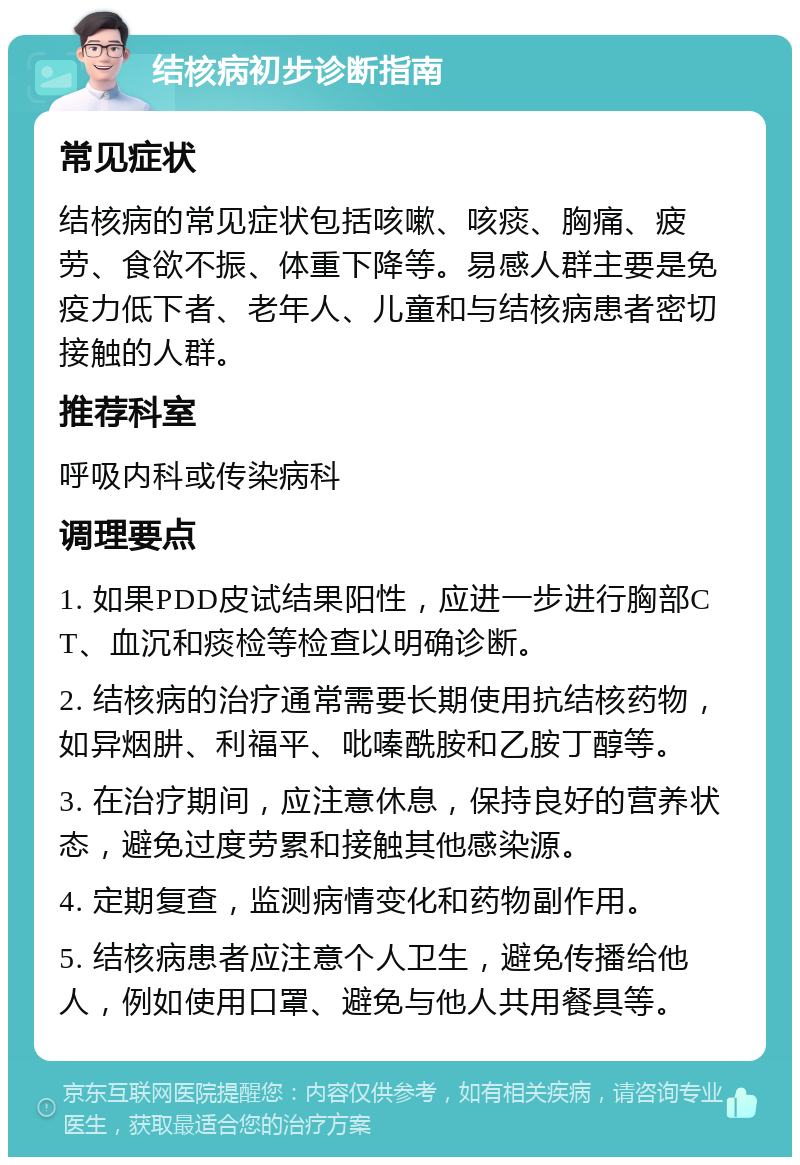 结核病初步诊断指南 常见症状 结核病的常见症状包括咳嗽、咳痰、胸痛、疲劳、食欲不振、体重下降等。易感人群主要是免疫力低下者、老年人、儿童和与结核病患者密切接触的人群。 推荐科室 呼吸内科或传染病科 调理要点 1. 如果PDD皮试结果阳性，应进一步进行胸部CT、血沉和痰检等检查以明确诊断。 2. 结核病的治疗通常需要长期使用抗结核药物，如异烟肼、利福平、吡嗪酰胺和乙胺丁醇等。 3. 在治疗期间，应注意休息，保持良好的营养状态，避免过度劳累和接触其他感染源。 4. 定期复查，监测病情变化和药物副作用。 5. 结核病患者应注意个人卫生，避免传播给他人，例如使用口罩、避免与他人共用餐具等。