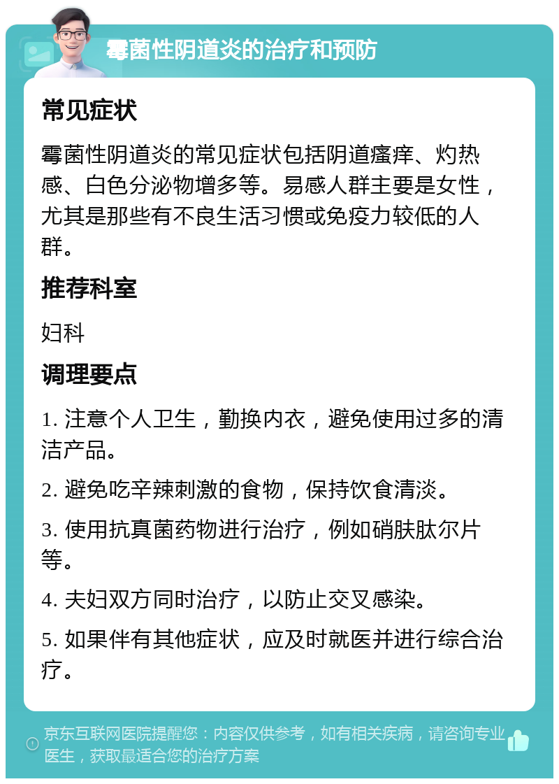 霉菌性阴道炎的治疗和预防 常见症状 霉菌性阴道炎的常见症状包括阴道瘙痒、灼热感、白色分泌物增多等。易感人群主要是女性，尤其是那些有不良生活习惯或免疫力较低的人群。 推荐科室 妇科 调理要点 1. 注意个人卫生，勤换内衣，避免使用过多的清洁产品。 2. 避免吃辛辣刺激的食物，保持饮食清淡。 3. 使用抗真菌药物进行治疗，例如硝肤肽尔片等。 4. 夫妇双方同时治疗，以防止交叉感染。 5. 如果伴有其他症状，应及时就医并进行综合治疗。