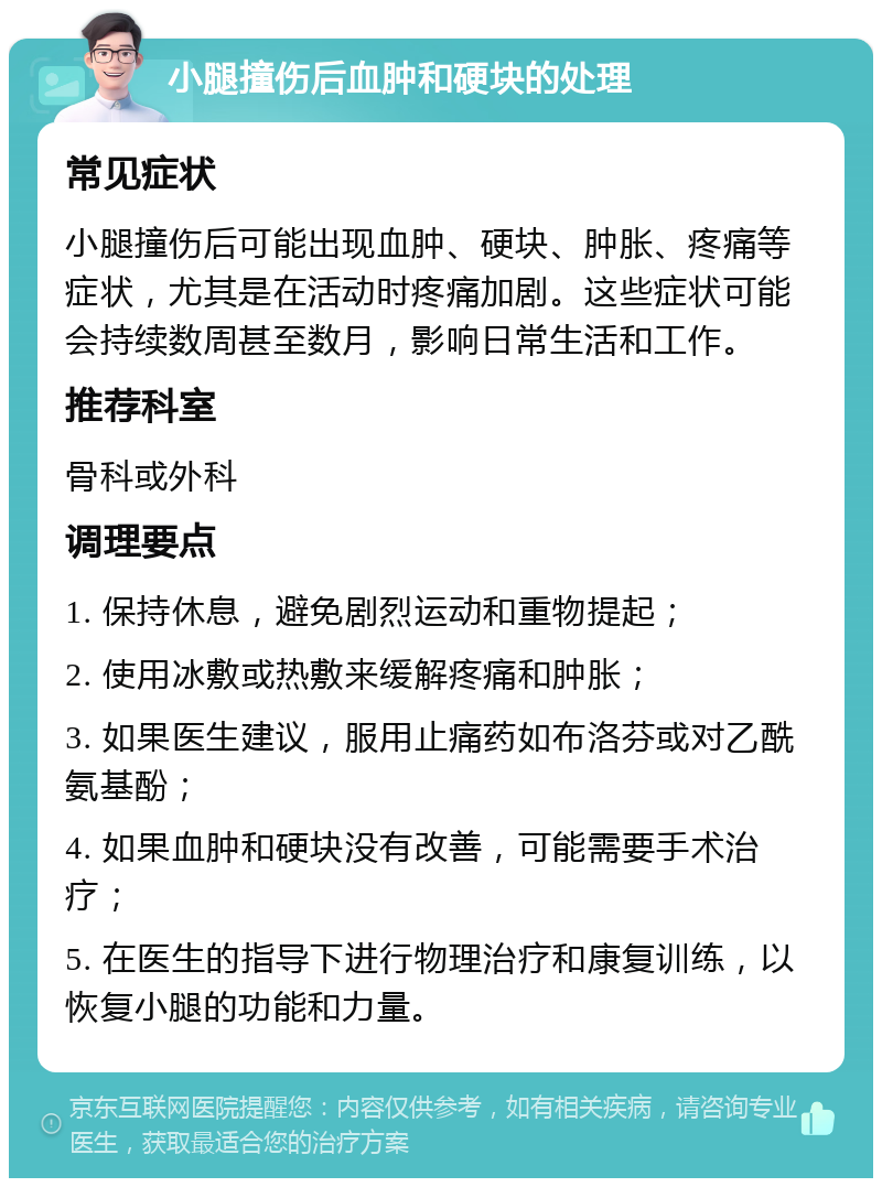 小腿撞伤后血肿和硬块的处理 常见症状 小腿撞伤后可能出现血肿、硬块、肿胀、疼痛等症状，尤其是在活动时疼痛加剧。这些症状可能会持续数周甚至数月，影响日常生活和工作。 推荐科室 骨科或外科 调理要点 1. 保持休息，避免剧烈运动和重物提起； 2. 使用冰敷或热敷来缓解疼痛和肿胀； 3. 如果医生建议，服用止痛药如布洛芬或对乙酰氨基酚； 4. 如果血肿和硬块没有改善，可能需要手术治疗； 5. 在医生的指导下进行物理治疗和康复训练，以恢复小腿的功能和力量。