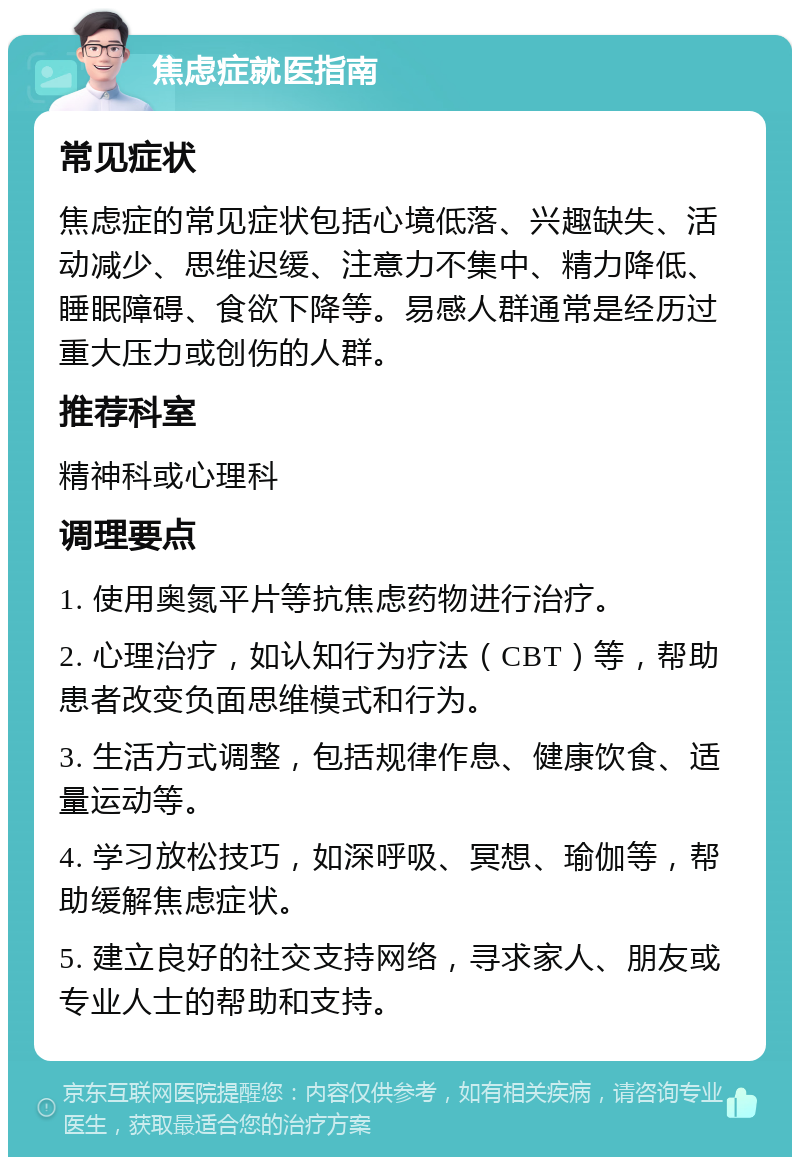 焦虑症就医指南 常见症状 焦虑症的常见症状包括心境低落、兴趣缺失、活动减少、思维迟缓、注意力不集中、精力降低、睡眠障碍、食欲下降等。易感人群通常是经历过重大压力或创伤的人群。 推荐科室 精神科或心理科 调理要点 1. 使用奥氮平片等抗焦虑药物进行治疗。 2. 心理治疗，如认知行为疗法（CBT）等，帮助患者改变负面思维模式和行为。 3. 生活方式调整，包括规律作息、健康饮食、适量运动等。 4. 学习放松技巧，如深呼吸、冥想、瑜伽等，帮助缓解焦虑症状。 5. 建立良好的社交支持网络，寻求家人、朋友或专业人士的帮助和支持。