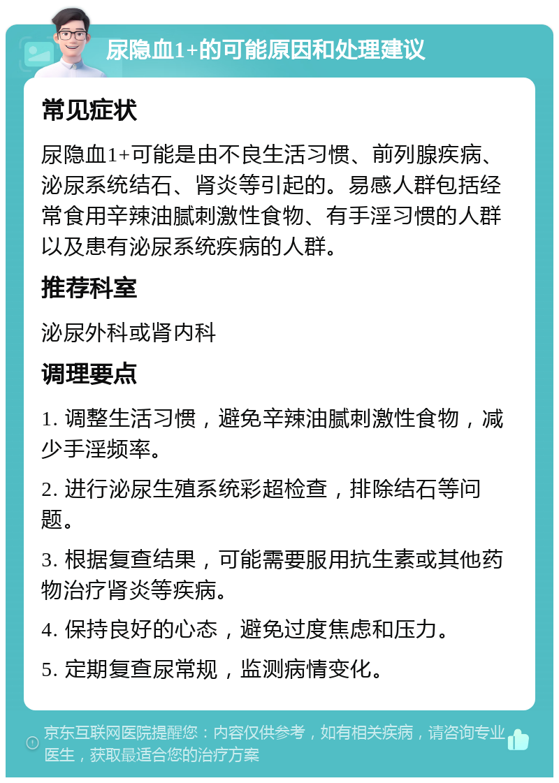 尿隐血1+的可能原因和处理建议 常见症状 尿隐血1+可能是由不良生活习惯、前列腺疾病、泌尿系统结石、肾炎等引起的。易感人群包括经常食用辛辣油腻刺激性食物、有手淫习惯的人群以及患有泌尿系统疾病的人群。 推荐科室 泌尿外科或肾内科 调理要点 1. 调整生活习惯，避免辛辣油腻刺激性食物，减少手淫频率。 2. 进行泌尿生殖系统彩超检查，排除结石等问题。 3. 根据复查结果，可能需要服用抗生素或其他药物治疗肾炎等疾病。 4. 保持良好的心态，避免过度焦虑和压力。 5. 定期复查尿常规，监测病情变化。