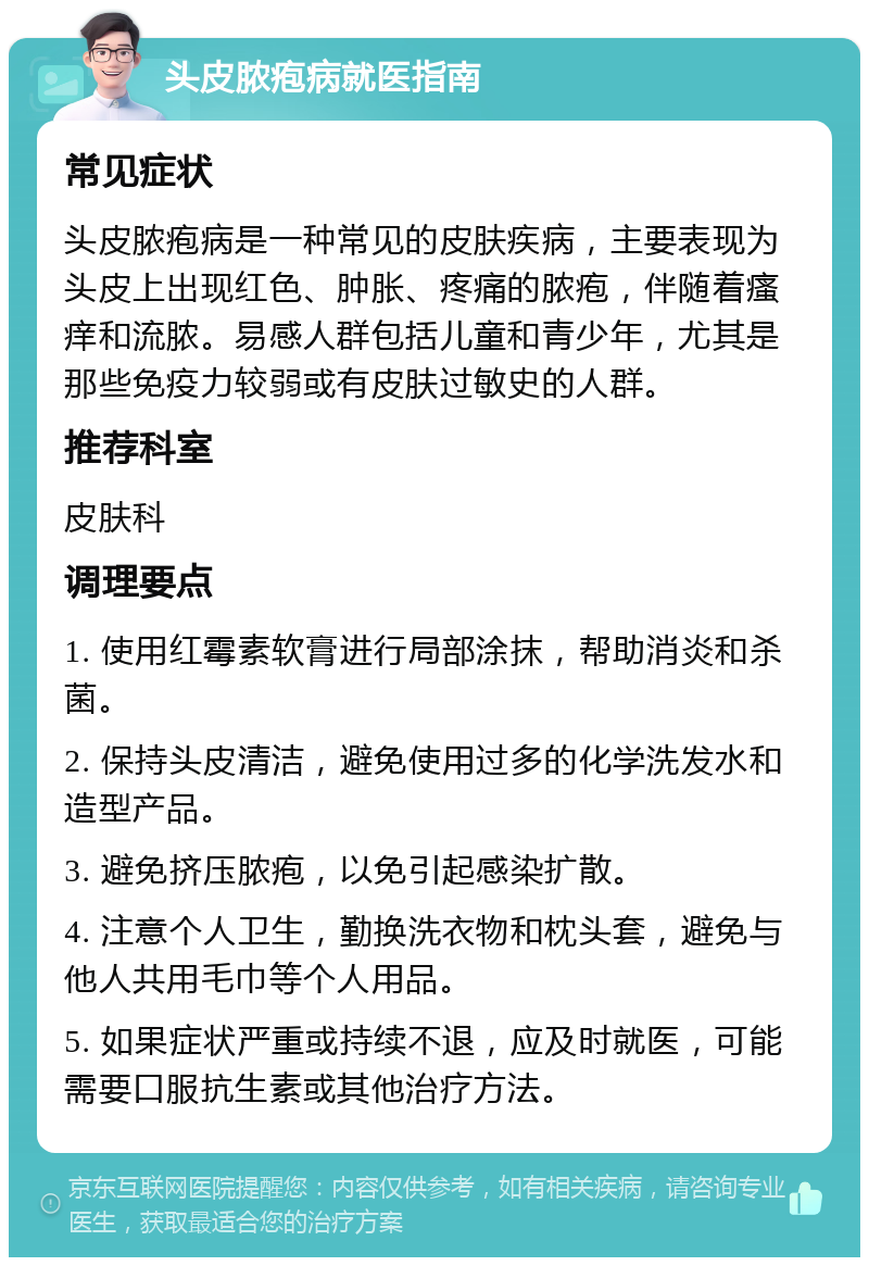 头皮脓疱病就医指南 常见症状 头皮脓疱病是一种常见的皮肤疾病，主要表现为头皮上出现红色、肿胀、疼痛的脓疱，伴随着瘙痒和流脓。易感人群包括儿童和青少年，尤其是那些免疫力较弱或有皮肤过敏史的人群。 推荐科室 皮肤科 调理要点 1. 使用红霉素软膏进行局部涂抹，帮助消炎和杀菌。 2. 保持头皮清洁，避免使用过多的化学洗发水和造型产品。 3. 避免挤压脓疱，以免引起感染扩散。 4. 注意个人卫生，勤换洗衣物和枕头套，避免与他人共用毛巾等个人用品。 5. 如果症状严重或持续不退，应及时就医，可能需要口服抗生素或其他治疗方法。