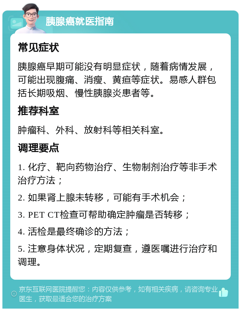 胰腺癌就医指南 常见症状 胰腺癌早期可能没有明显症状，随着病情发展，可能出现腹痛、消瘦、黄疸等症状。易感人群包括长期吸烟、慢性胰腺炎患者等。 推荐科室 肿瘤科、外科、放射科等相关科室。 调理要点 1. 化疗、靶向药物治疗、生物制剂治疗等非手术治疗方法； 2. 如果肾上腺未转移，可能有手术机会； 3. PET CT检查可帮助确定肿瘤是否转移； 4. 活检是最终确诊的方法； 5. 注意身体状况，定期复查，遵医嘱进行治疗和调理。