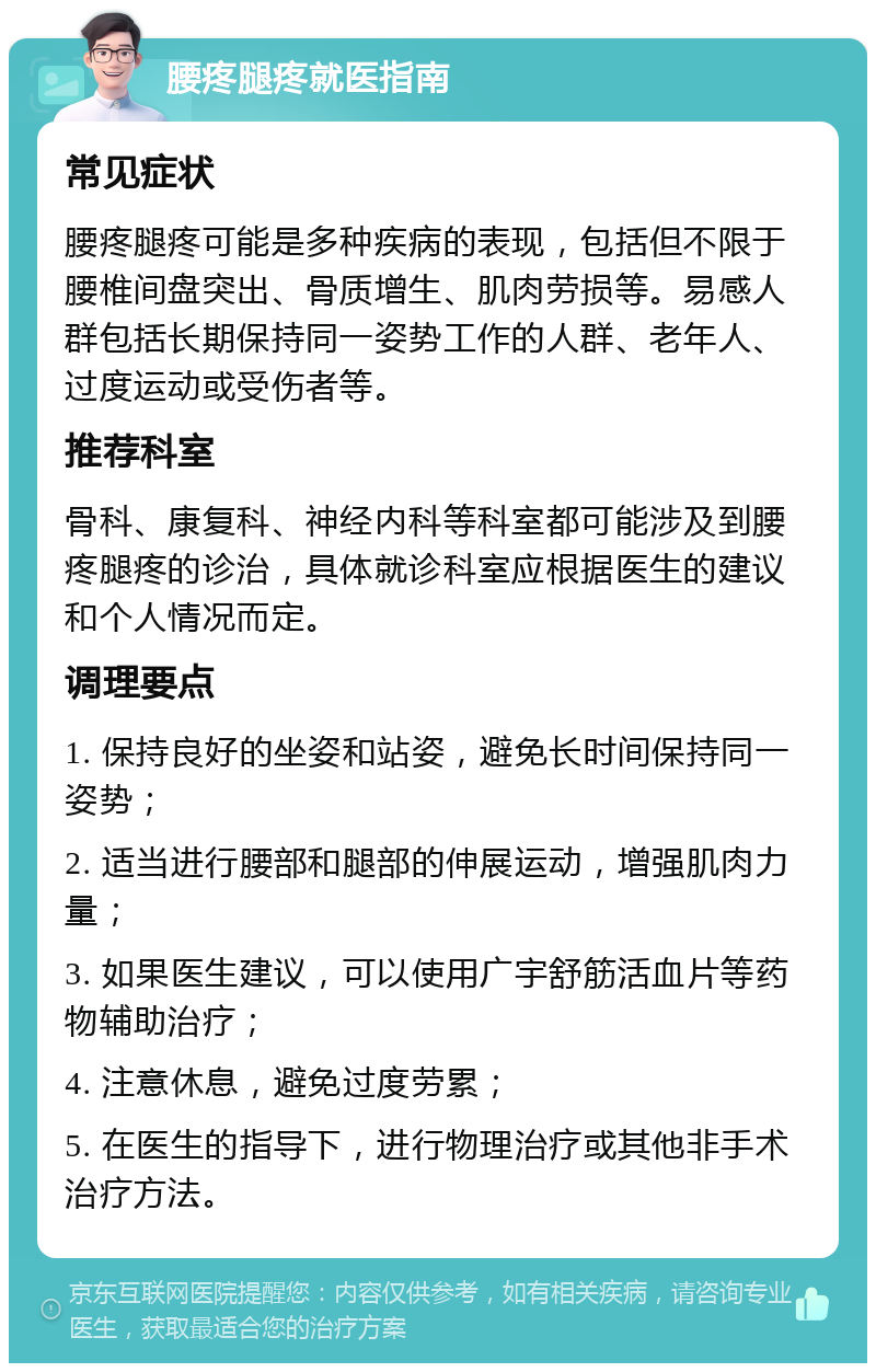 腰疼腿疼就医指南 常见症状 腰疼腿疼可能是多种疾病的表现，包括但不限于腰椎间盘突出、骨质增生、肌肉劳损等。易感人群包括长期保持同一姿势工作的人群、老年人、过度运动或受伤者等。 推荐科室 骨科、康复科、神经内科等科室都可能涉及到腰疼腿疼的诊治，具体就诊科室应根据医生的建议和个人情况而定。 调理要点 1. 保持良好的坐姿和站姿，避免长时间保持同一姿势； 2. 适当进行腰部和腿部的伸展运动，增强肌肉力量； 3. 如果医生建议，可以使用广宇舒筋活血片等药物辅助治疗； 4. 注意休息，避免过度劳累； 5. 在医生的指导下，进行物理治疗或其他非手术治疗方法。