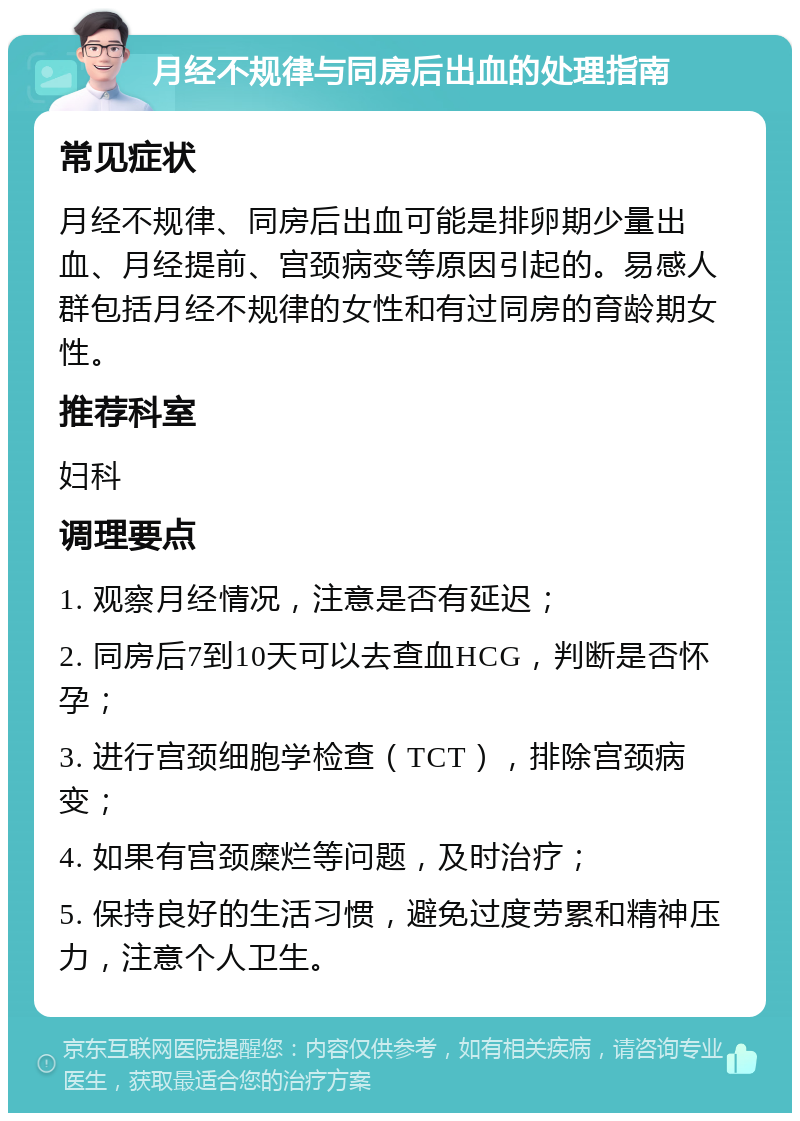 月经不规律与同房后出血的处理指南 常见症状 月经不规律、同房后出血可能是排卵期少量出血、月经提前、宫颈病变等原因引起的。易感人群包括月经不规律的女性和有过同房的育龄期女性。 推荐科室 妇科 调理要点 1. 观察月经情况，注意是否有延迟； 2. 同房后7到10天可以去查血HCG，判断是否怀孕； 3. 进行宫颈细胞学检查（TCT），排除宫颈病变； 4. 如果有宫颈糜烂等问题，及时治疗； 5. 保持良好的生活习惯，避免过度劳累和精神压力，注意个人卫生。