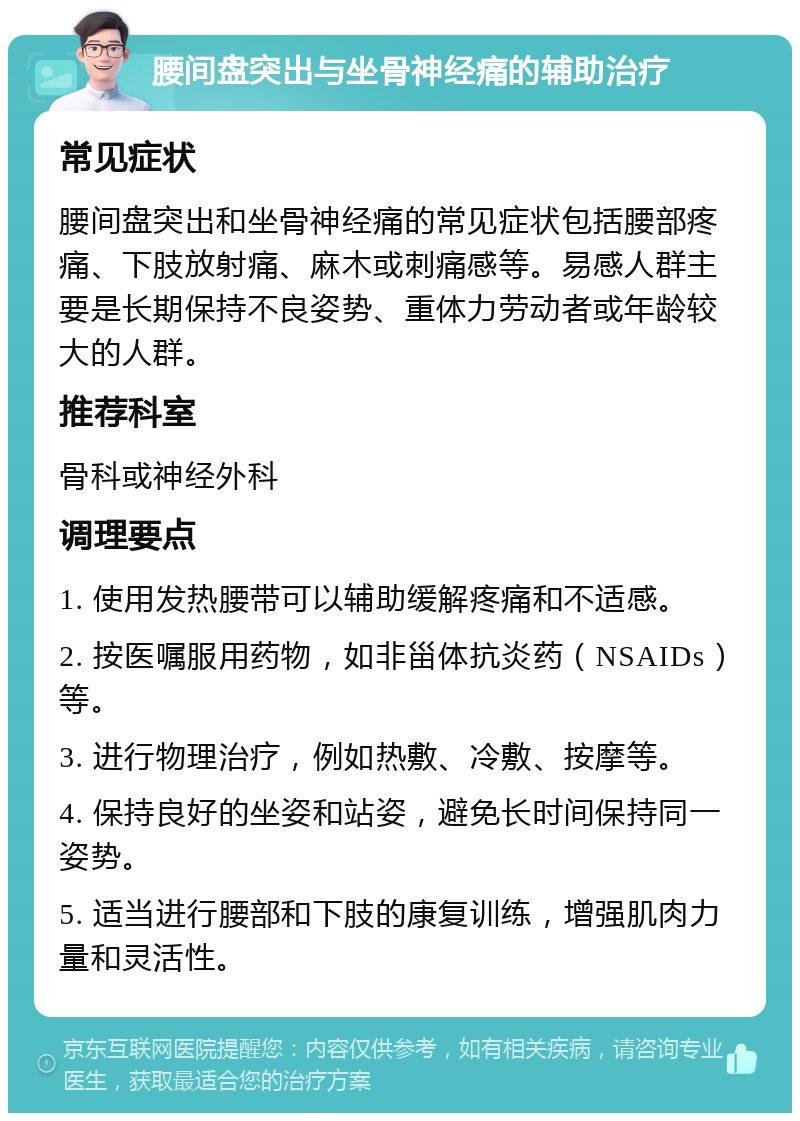 腰间盘突出与坐骨神经痛的辅助治疗 常见症状 腰间盘突出和坐骨神经痛的常见症状包括腰部疼痛、下肢放射痛、麻木或刺痛感等。易感人群主要是长期保持不良姿势、重体力劳动者或年龄较大的人群。 推荐科室 骨科或神经外科 调理要点 1. 使用发热腰带可以辅助缓解疼痛和不适感。 2. 按医嘱服用药物，如非甾体抗炎药（NSAIDs）等。 3. 进行物理治疗，例如热敷、冷敷、按摩等。 4. 保持良好的坐姿和站姿，避免长时间保持同一姿势。 5. 适当进行腰部和下肢的康复训练，增强肌肉力量和灵活性。