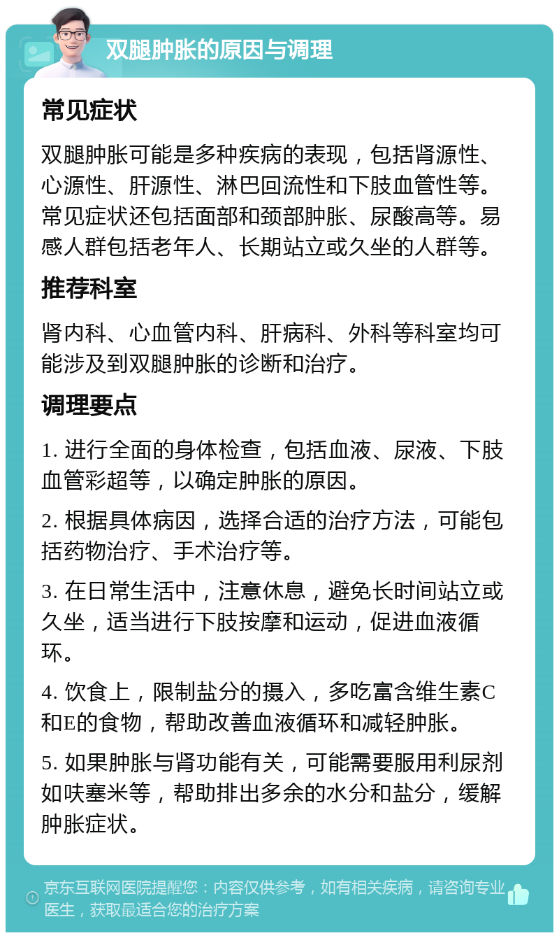 双腿肿胀的原因与调理 常见症状 双腿肿胀可能是多种疾病的表现，包括肾源性、心源性、肝源性、淋巴回流性和下肢血管性等。常见症状还包括面部和颈部肿胀、尿酸高等。易感人群包括老年人、长期站立或久坐的人群等。 推荐科室 肾内科、心血管内科、肝病科、外科等科室均可能涉及到双腿肿胀的诊断和治疗。 调理要点 1. 进行全面的身体检查，包括血液、尿液、下肢血管彩超等，以确定肿胀的原因。 2. 根据具体病因，选择合适的治疗方法，可能包括药物治疗、手术治疗等。 3. 在日常生活中，注意休息，避免长时间站立或久坐，适当进行下肢按摩和运动，促进血液循环。 4. 饮食上，限制盐分的摄入，多吃富含维生素C和E的食物，帮助改善血液循环和减轻肿胀。 5. 如果肿胀与肾功能有关，可能需要服用利尿剂如呋塞米等，帮助排出多余的水分和盐分，缓解肿胀症状。