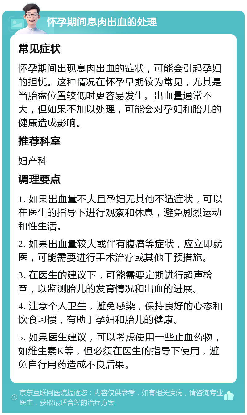 怀孕期间息肉出血的处理 常见症状 怀孕期间出现息肉出血的症状，可能会引起孕妇的担忧。这种情况在怀孕早期较为常见，尤其是当胎盘位置较低时更容易发生。出血量通常不大，但如果不加以处理，可能会对孕妇和胎儿的健康造成影响。 推荐科室 妇产科 调理要点 1. 如果出血量不大且孕妇无其他不适症状，可以在医生的指导下进行观察和休息，避免剧烈运动和性生活。 2. 如果出血量较大或伴有腹痛等症状，应立即就医，可能需要进行手术治疗或其他干预措施。 3. 在医生的建议下，可能需要定期进行超声检查，以监测胎儿的发育情况和出血的进展。 4. 注意个人卫生，避免感染，保持良好的心态和饮食习惯，有助于孕妇和胎儿的健康。 5. 如果医生建议，可以考虑使用一些止血药物，如维生素K等，但必须在医生的指导下使用，避免自行用药造成不良后果。