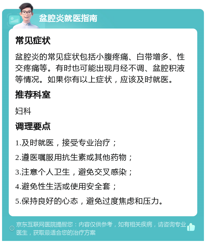 盆腔炎就医指南 常见症状 盆腔炎的常见症状包括小腹疼痛、白带增多、性交疼痛等。有时也可能出现月经不调、盆腔积液等情况。如果你有以上症状，应该及时就医。 推荐科室 妇科 调理要点 1.及时就医，接受专业治疗； 2.遵医嘱服用抗生素或其他药物； 3.注意个人卫生，避免交叉感染； 4.避免性生活或使用安全套； 5.保持良好的心态，避免过度焦虑和压力。