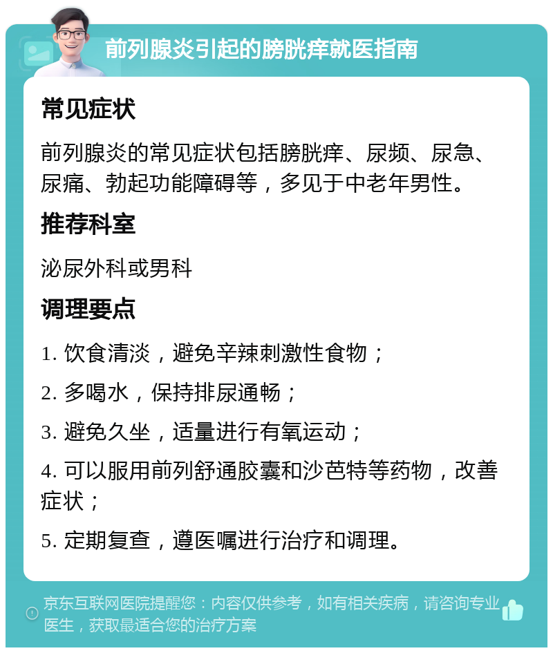 前列腺炎引起的膀胱痒就医指南 常见症状 前列腺炎的常见症状包括膀胱痒、尿频、尿急、尿痛、勃起功能障碍等，多见于中老年男性。 推荐科室 泌尿外科或男科 调理要点 1. 饮食清淡，避免辛辣刺激性食物； 2. 多喝水，保持排尿通畅； 3. 避免久坐，适量进行有氧运动； 4. 可以服用前列舒通胶囊和沙芭特等药物，改善症状； 5. 定期复查，遵医嘱进行治疗和调理。