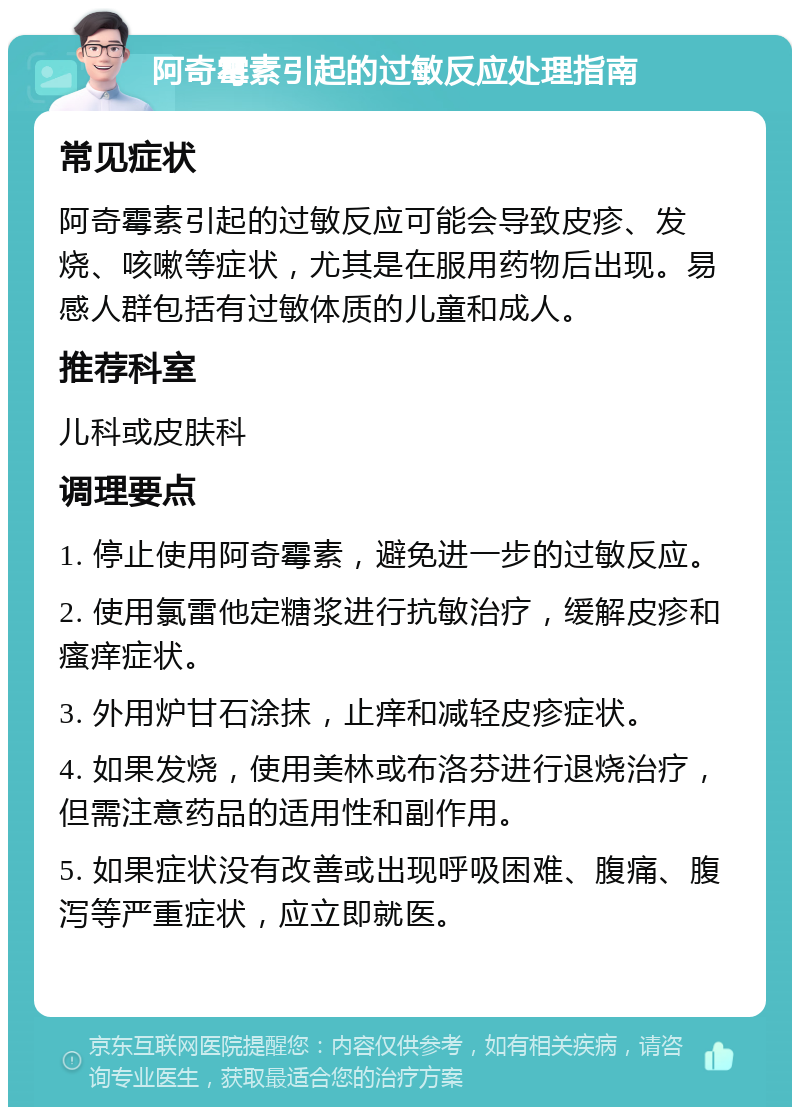 阿奇霉素引起的过敏反应处理指南 常见症状 阿奇霉素引起的过敏反应可能会导致皮疹、发烧、咳嗽等症状，尤其是在服用药物后出现。易感人群包括有过敏体质的儿童和成人。 推荐科室 儿科或皮肤科 调理要点 1. 停止使用阿奇霉素，避免进一步的过敏反应。 2. 使用氯雷他定糖浆进行抗敏治疗，缓解皮疹和瘙痒症状。 3. 外用炉甘石涂抹，止痒和减轻皮疹症状。 4. 如果发烧，使用美林或布洛芬进行退烧治疗，但需注意药品的适用性和副作用。 5. 如果症状没有改善或出现呼吸困难、腹痛、腹泻等严重症状，应立即就医。