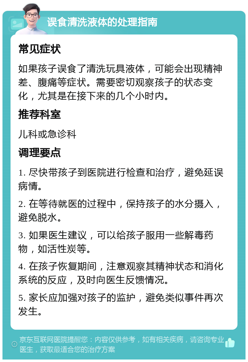 误食清洗液体的处理指南 常见症状 如果孩子误食了清洗玩具液体，可能会出现精神差、腹痛等症状。需要密切观察孩子的状态变化，尤其是在接下来的几个小时内。 推荐科室 儿科或急诊科 调理要点 1. 尽快带孩子到医院进行检查和治疗，避免延误病情。 2. 在等待就医的过程中，保持孩子的水分摄入，避免脱水。 3. 如果医生建议，可以给孩子服用一些解毒药物，如活性炭等。 4. 在孩子恢复期间，注意观察其精神状态和消化系统的反应，及时向医生反馈情况。 5. 家长应加强对孩子的监护，避免类似事件再次发生。