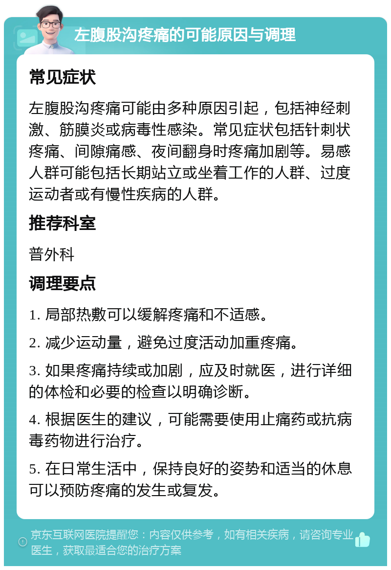 左腹股沟疼痛的可能原因与调理 常见症状 左腹股沟疼痛可能由多种原因引起，包括神经刺激、筋膜炎或病毒性感染。常见症状包括针刺状疼痛、间隙痛感、夜间翻身时疼痛加剧等。易感人群可能包括长期站立或坐着工作的人群、过度运动者或有慢性疾病的人群。 推荐科室 普外科 调理要点 1. 局部热敷可以缓解疼痛和不适感。 2. 减少运动量，避免过度活动加重疼痛。 3. 如果疼痛持续或加剧，应及时就医，进行详细的体检和必要的检查以明确诊断。 4. 根据医生的建议，可能需要使用止痛药或抗病毒药物进行治疗。 5. 在日常生活中，保持良好的姿势和适当的休息可以预防疼痛的发生或复发。