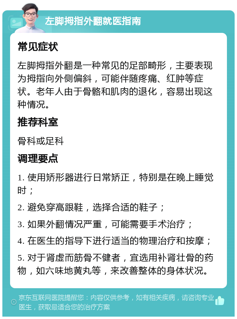 左脚拇指外翻就医指南 常见症状 左脚拇指外翻是一种常见的足部畸形，主要表现为拇指向外侧偏斜，可能伴随疼痛、红肿等症状。老年人由于骨骼和肌肉的退化，容易出现这种情况。 推荐科室 骨科或足科 调理要点 1. 使用矫形器进行日常矫正，特别是在晚上睡觉时； 2. 避免穿高跟鞋，选择合适的鞋子； 3. 如果外翻情况严重，可能需要手术治疗； 4. 在医生的指导下进行适当的物理治疗和按摩； 5. 对于肾虚而筋骨不健者，宜选用补肾壮骨的药物，如六味地黄丸等，来改善整体的身体状况。