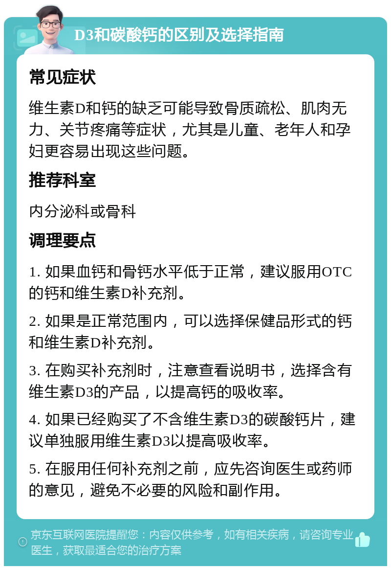 D3和碳酸钙的区别及选择指南 常见症状 维生素D和钙的缺乏可能导致骨质疏松、肌肉无力、关节疼痛等症状，尤其是儿童、老年人和孕妇更容易出现这些问题。 推荐科室 内分泌科或骨科 调理要点 1. 如果血钙和骨钙水平低于正常，建议服用OTC的钙和维生素D补充剂。 2. 如果是正常范围内，可以选择保健品形式的钙和维生素D补充剂。 3. 在购买补充剂时，注意查看说明书，选择含有维生素D3的产品，以提高钙的吸收率。 4. 如果已经购买了不含维生素D3的碳酸钙片，建议单独服用维生素D3以提高吸收率。 5. 在服用任何补充剂之前，应先咨询医生或药师的意见，避免不必要的风险和副作用。