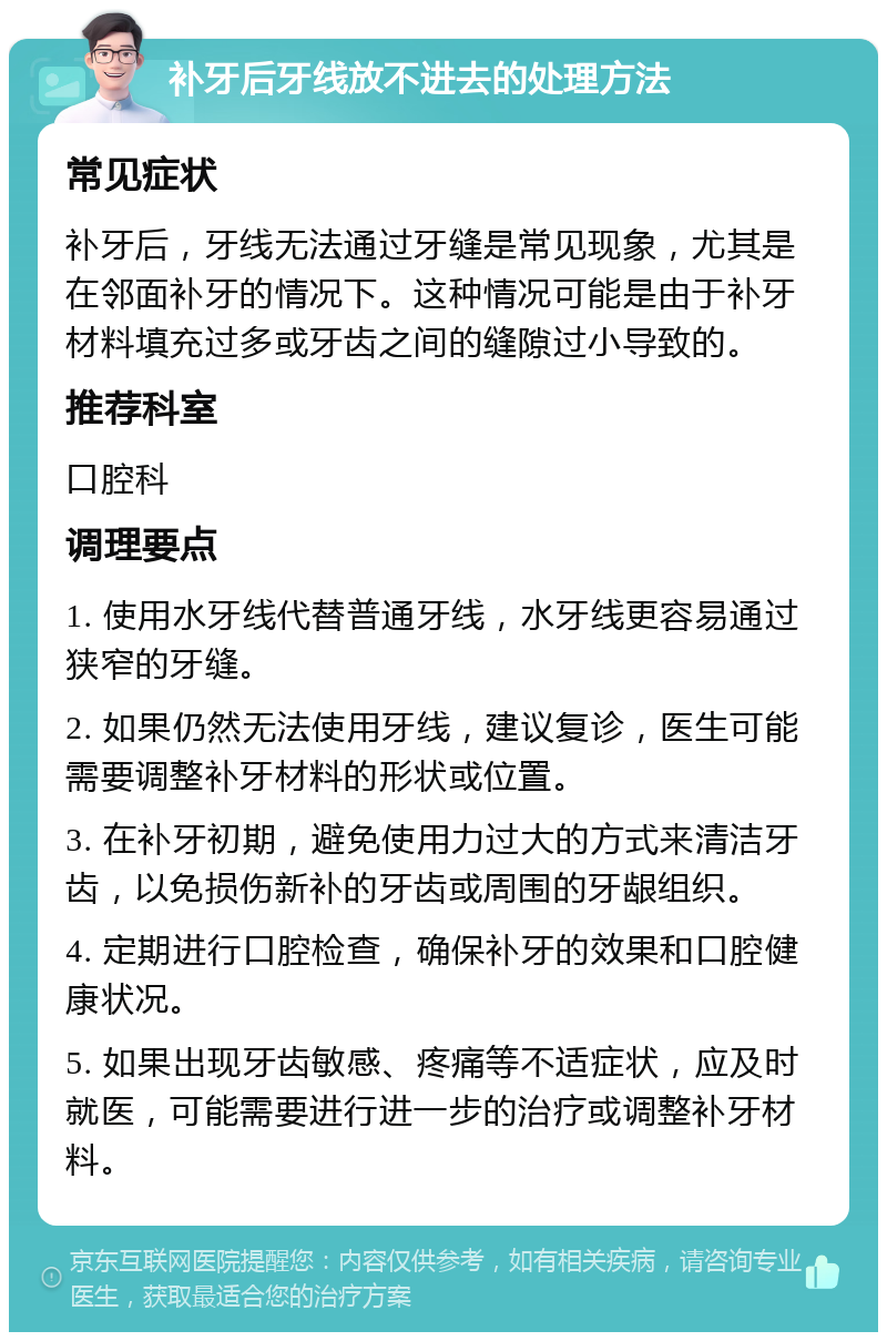 补牙后牙线放不进去的处理方法 常见症状 补牙后，牙线无法通过牙缝是常见现象，尤其是在邻面补牙的情况下。这种情况可能是由于补牙材料填充过多或牙齿之间的缝隙过小导致的。 推荐科室 口腔科 调理要点 1. 使用水牙线代替普通牙线，水牙线更容易通过狭窄的牙缝。 2. 如果仍然无法使用牙线，建议复诊，医生可能需要调整补牙材料的形状或位置。 3. 在补牙初期，避免使用力过大的方式来清洁牙齿，以免损伤新补的牙齿或周围的牙龈组织。 4. 定期进行口腔检查，确保补牙的效果和口腔健康状况。 5. 如果出现牙齿敏感、疼痛等不适症状，应及时就医，可能需要进行进一步的治疗或调整补牙材料。