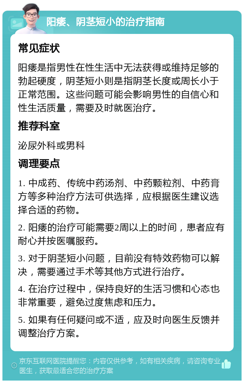 阳痿、阴茎短小的治疗指南 常见症状 阳痿是指男性在性生活中无法获得或维持足够的勃起硬度，阴茎短小则是指阴茎长度或周长小于正常范围。这些问题可能会影响男性的自信心和性生活质量，需要及时就医治疗。 推荐科室 泌尿外科或男科 调理要点 1. 中成药、传统中药汤剂、中药颗粒剂、中药膏方等多种治疗方法可供选择，应根据医生建议选择合适的药物。 2. 阳痿的治疗可能需要2周以上的时间，患者应有耐心并按医嘱服药。 3. 对于阴茎短小问题，目前没有特效药物可以解决，需要通过手术等其他方式进行治疗。 4. 在治疗过程中，保持良好的生活习惯和心态也非常重要，避免过度焦虑和压力。 5. 如果有任何疑问或不适，应及时向医生反馈并调整治疗方案。