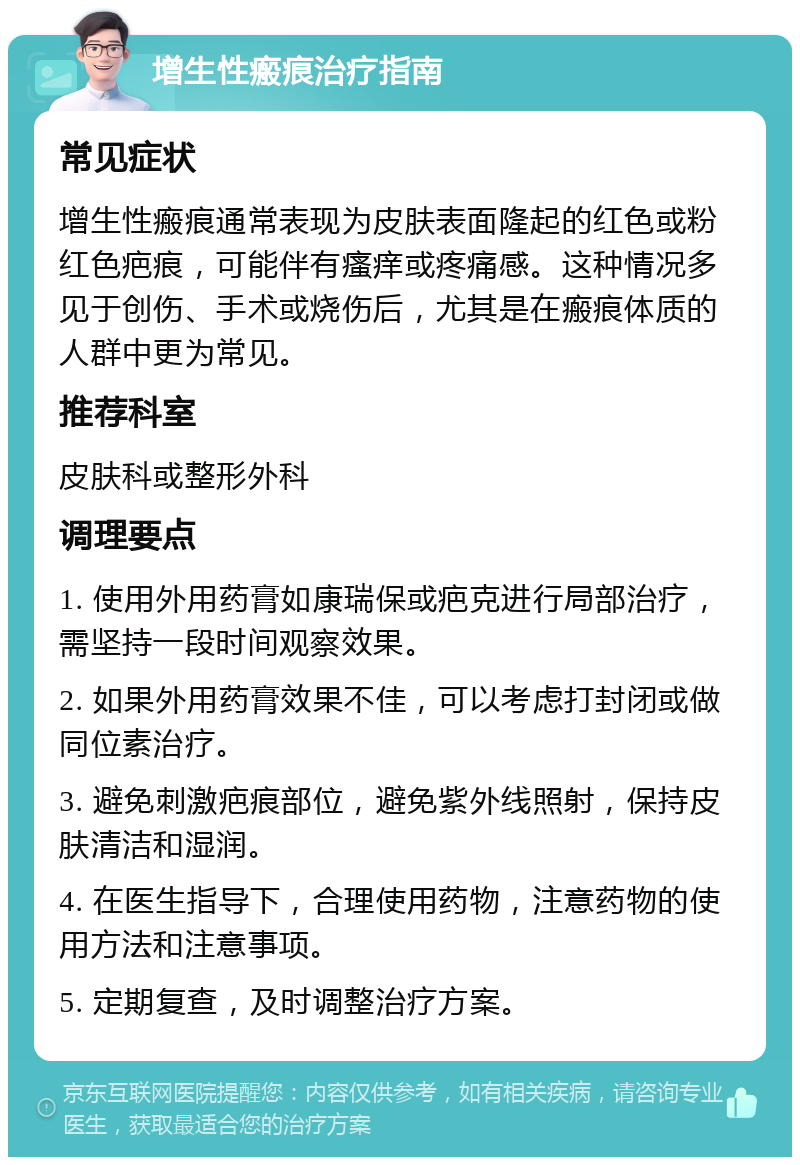 增生性瘢痕治疗指南 常见症状 增生性瘢痕通常表现为皮肤表面隆起的红色或粉红色疤痕，可能伴有瘙痒或疼痛感。这种情况多见于创伤、手术或烧伤后，尤其是在瘢痕体质的人群中更为常见。 推荐科室 皮肤科或整形外科 调理要点 1. 使用外用药膏如康瑞保或疤克进行局部治疗，需坚持一段时间观察效果。 2. 如果外用药膏效果不佳，可以考虑打封闭或做同位素治疗。 3. 避免刺激疤痕部位，避免紫外线照射，保持皮肤清洁和湿润。 4. 在医生指导下，合理使用药物，注意药物的使用方法和注意事项。 5. 定期复查，及时调整治疗方案。