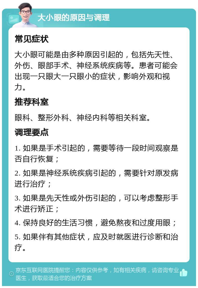 大小眼的原因与调理 常见症状 大小眼可能是由多种原因引起的，包括先天性、外伤、眼部手术、神经系统疾病等。患者可能会出现一只眼大一只眼小的症状，影响外观和视力。 推荐科室 眼科、整形外科、神经内科等相关科室。 调理要点 1. 如果是手术引起的，需要等待一段时间观察是否自行恢复； 2. 如果是神经系统疾病引起的，需要针对原发病进行治疗； 3. 如果是先天性或外伤引起的，可以考虑整形手术进行矫正； 4. 保持良好的生活习惯，避免熬夜和过度用眼； 5. 如果伴有其他症状，应及时就医进行诊断和治疗。