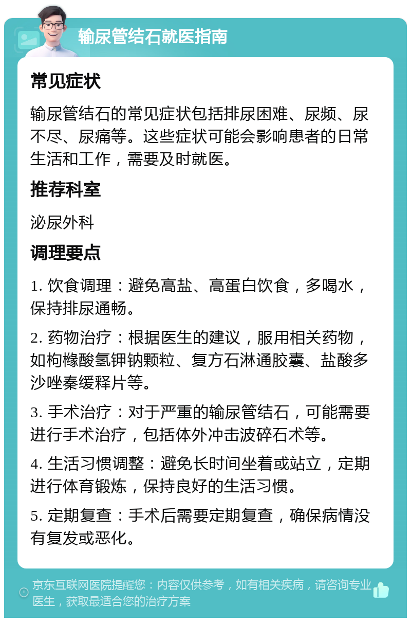 输尿管结石就医指南 常见症状 输尿管结石的常见症状包括排尿困难、尿频、尿不尽、尿痛等。这些症状可能会影响患者的日常生活和工作，需要及时就医。 推荐科室 泌尿外科 调理要点 1. 饮食调理：避免高盐、高蛋白饮食，多喝水，保持排尿通畅。 2. 药物治疗：根据医生的建议，服用相关药物，如枸橼酸氢钾钠颗粒、复方石淋通胶囊、盐酸多沙唑秦缓释片等。 3. 手术治疗：对于严重的输尿管结石，可能需要进行手术治疗，包括体外冲击波碎石术等。 4. 生活习惯调整：避免长时间坐着或站立，定期进行体育锻炼，保持良好的生活习惯。 5. 定期复查：手术后需要定期复查，确保病情没有复发或恶化。