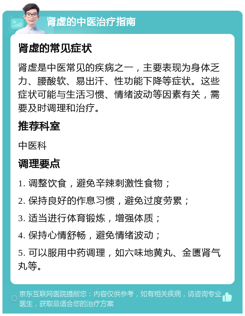 肾虚的中医治疗指南 肾虚的常见症状 肾虚是中医常见的疾病之一，主要表现为身体乏力、腰酸软、易出汗、性功能下降等症状。这些症状可能与生活习惯、情绪波动等因素有关，需要及时调理和治疗。 推荐科室 中医科 调理要点 1. 调整饮食，避免辛辣刺激性食物； 2. 保持良好的作息习惯，避免过度劳累； 3. 适当进行体育锻炼，增强体质； 4. 保持心情舒畅，避免情绪波动； 5. 可以服用中药调理，如六味地黄丸、金匮肾气丸等。