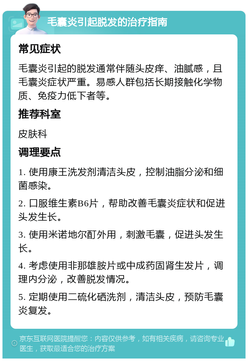 毛囊炎引起脱发的治疗指南 常见症状 毛囊炎引起的脱发通常伴随头皮痒、油腻感，且毛囊炎症状严重。易感人群包括长期接触化学物质、免疫力低下者等。 推荐科室 皮肤科 调理要点 1. 使用康王洗发剂清洁头皮，控制油脂分泌和细菌感染。 2. 口服维生素B6片，帮助改善毛囊炎症状和促进头发生长。 3. 使用米诺地尔酊外用，刺激毛囊，促进头发生长。 4. 考虑使用非那雄胺片或中成药固肾生发片，调理内分泌，改善脱发情况。 5. 定期使用二硫化硒洗剂，清洁头皮，预防毛囊炎复发。