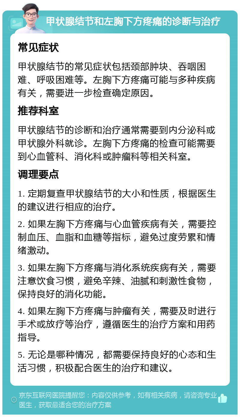 甲状腺结节和左胸下方疼痛的诊断与治疗 常见症状 甲状腺结节的常见症状包括颈部肿块、吞咽困难、呼吸困难等。左胸下方疼痛可能与多种疾病有关，需要进一步检查确定原因。 推荐科室 甲状腺结节的诊断和治疗通常需要到内分泌科或甲状腺外科就诊。左胸下方疼痛的检查可能需要到心血管科、消化科或肿瘤科等相关科室。 调理要点 1. 定期复查甲状腺结节的大小和性质，根据医生的建议进行相应的治疗。 2. 如果左胸下方疼痛与心血管疾病有关，需要控制血压、血脂和血糖等指标，避免过度劳累和情绪激动。 3. 如果左胸下方疼痛与消化系统疾病有关，需要注意饮食习惯，避免辛辣、油腻和刺激性食物，保持良好的消化功能。 4. 如果左胸下方疼痛与肿瘤有关，需要及时进行手术或放疗等治疗，遵循医生的治疗方案和用药指导。 5. 无论是哪种情况，都需要保持良好的心态和生活习惯，积极配合医生的治疗和建议。