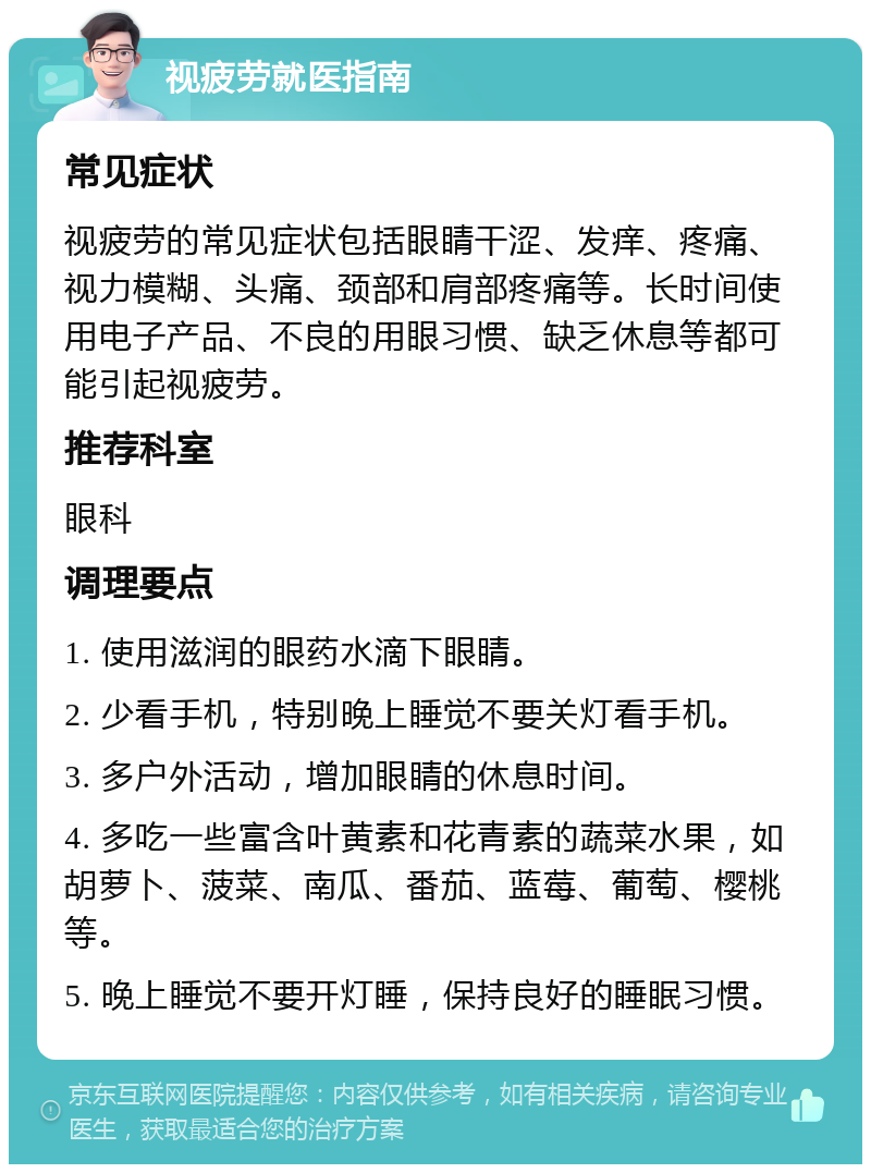 视疲劳就医指南 常见症状 视疲劳的常见症状包括眼睛干涩、发痒、疼痛、视力模糊、头痛、颈部和肩部疼痛等。长时间使用电子产品、不良的用眼习惯、缺乏休息等都可能引起视疲劳。 推荐科室 眼科 调理要点 1. 使用滋润的眼药水滴下眼睛。 2. 少看手机，特别晚上睡觉不要关灯看手机。 3. 多户外活动，增加眼睛的休息时间。 4. 多吃一些富含叶黄素和花青素的蔬菜水果，如胡萝卜、菠菜、南瓜、番茄、蓝莓、葡萄、樱桃等。 5. 晚上睡觉不要开灯睡，保持良好的睡眠习惯。